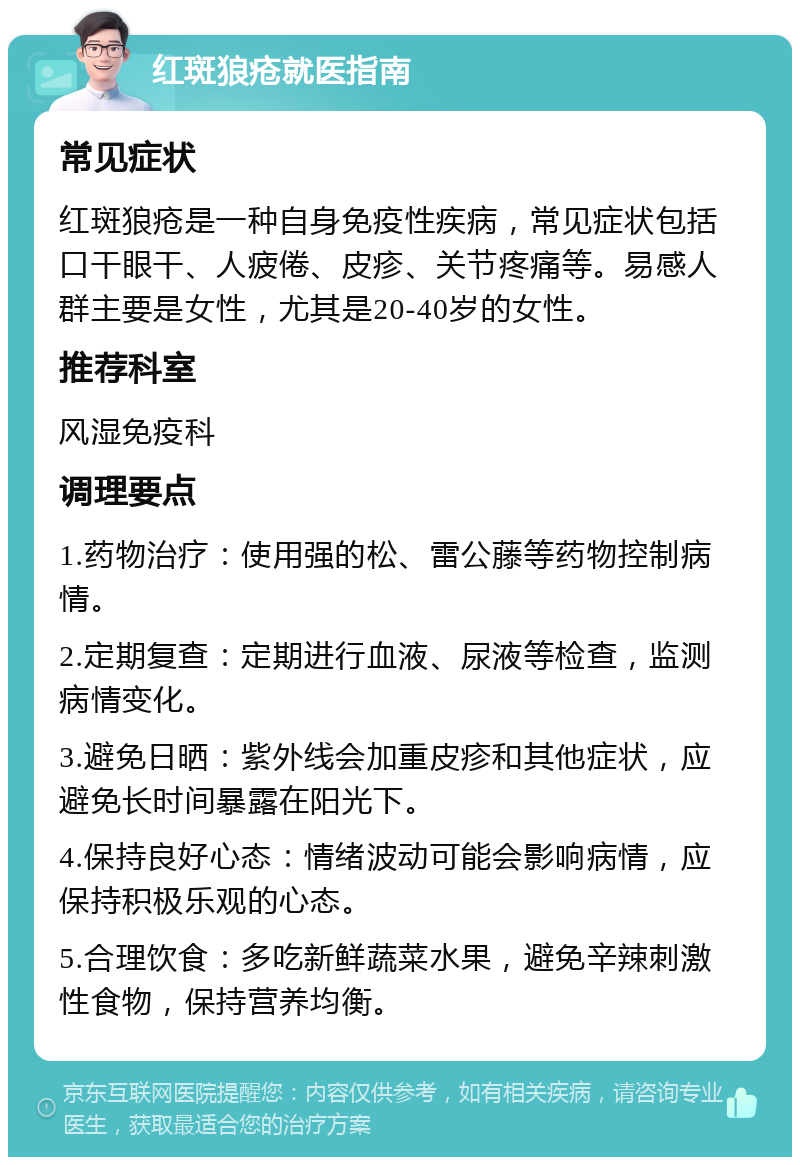 红斑狼疮就医指南 常见症状 红斑狼疮是一种自身免疫性疾病，常见症状包括口干眼干、人疲倦、皮疹、关节疼痛等。易感人群主要是女性，尤其是20-40岁的女性。 推荐科室 风湿免疫科 调理要点 1.药物治疗：使用强的松、雷公藤等药物控制病情。 2.定期复查：定期进行血液、尿液等检查，监测病情变化。 3.避免日晒：紫外线会加重皮疹和其他症状，应避免长时间暴露在阳光下。 4.保持良好心态：情绪波动可能会影响病情，应保持积极乐观的心态。 5.合理饮食：多吃新鲜蔬菜水果，避免辛辣刺激性食物，保持营养均衡。