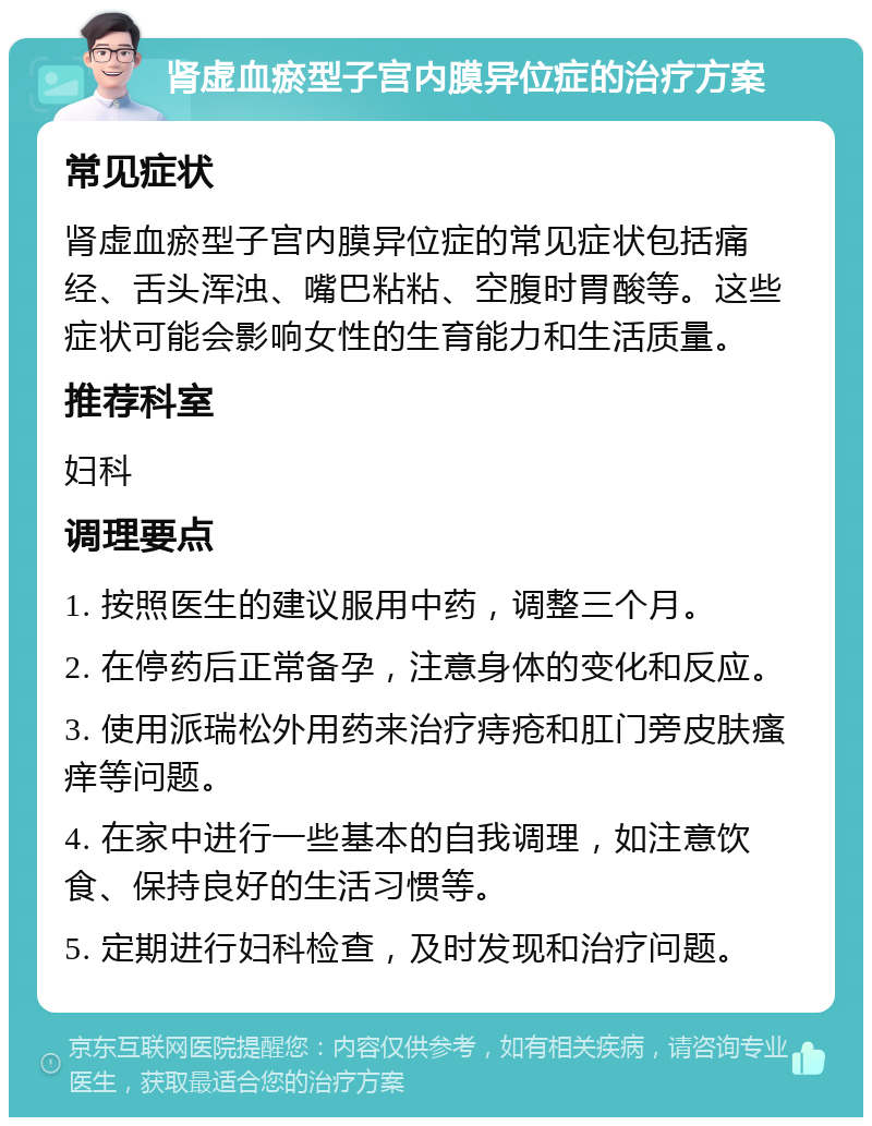 肾虚血瘀型子宫内膜异位症的治疗方案 常见症状 肾虚血瘀型子宫内膜异位症的常见症状包括痛经、舌头浑浊、嘴巴粘粘、空腹时胃酸等。这些症状可能会影响女性的生育能力和生活质量。 推荐科室 妇科 调理要点 1. 按照医生的建议服用中药，调整三个月。 2. 在停药后正常备孕，注意身体的变化和反应。 3. 使用派瑞松外用药来治疗痔疮和肛门旁皮肤瘙痒等问题。 4. 在家中进行一些基本的自我调理，如注意饮食、保持良好的生活习惯等。 5. 定期进行妇科检查，及时发现和治疗问题。