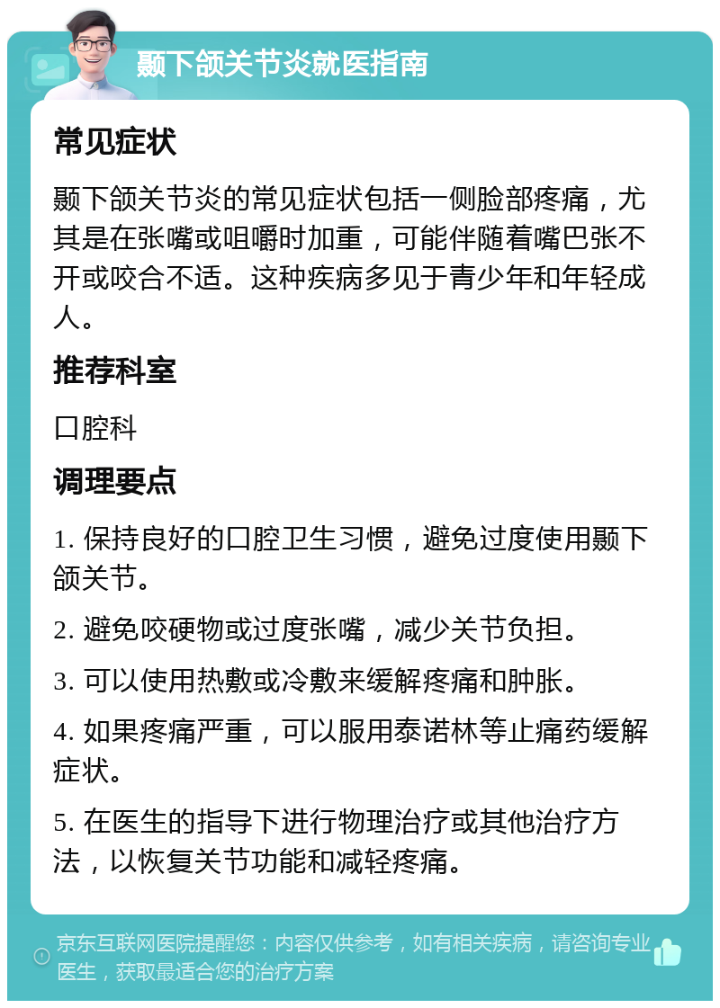 颞下颌关节炎就医指南 常见症状 颞下颌关节炎的常见症状包括一侧脸部疼痛，尤其是在张嘴或咀嚼时加重，可能伴随着嘴巴张不开或咬合不适。这种疾病多见于青少年和年轻成人。 推荐科室 口腔科 调理要点 1. 保持良好的口腔卫生习惯，避免过度使用颞下颌关节。 2. 避免咬硬物或过度张嘴，减少关节负担。 3. 可以使用热敷或冷敷来缓解疼痛和肿胀。 4. 如果疼痛严重，可以服用泰诺林等止痛药缓解症状。 5. 在医生的指导下进行物理治疗或其他治疗方法，以恢复关节功能和减轻疼痛。