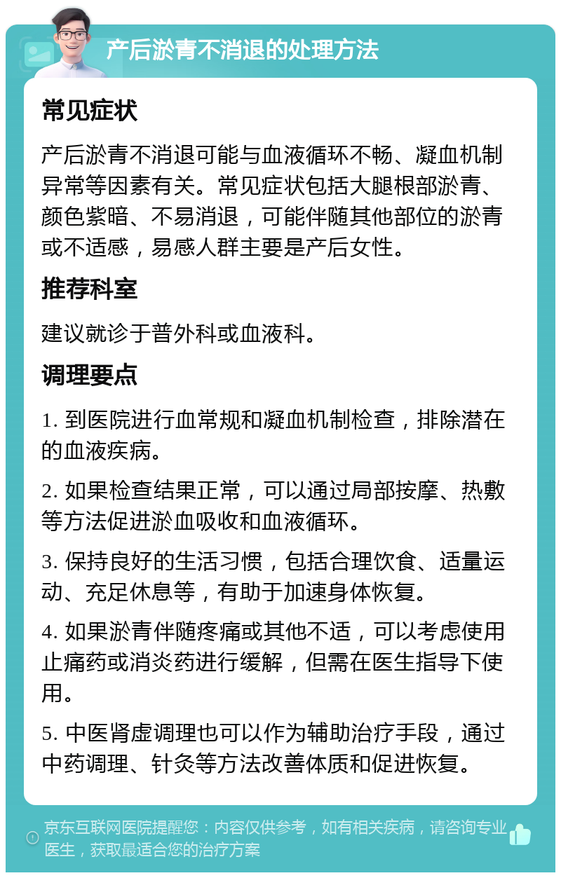 产后淤青不消退的处理方法 常见症状 产后淤青不消退可能与血液循环不畅、凝血机制异常等因素有关。常见症状包括大腿根部淤青、颜色紫暗、不易消退，可能伴随其他部位的淤青或不适感，易感人群主要是产后女性。 推荐科室 建议就诊于普外科或血液科。 调理要点 1. 到医院进行血常规和凝血机制检查，排除潜在的血液疾病。 2. 如果检查结果正常，可以通过局部按摩、热敷等方法促进淤血吸收和血液循环。 3. 保持良好的生活习惯，包括合理饮食、适量运动、充足休息等，有助于加速身体恢复。 4. 如果淤青伴随疼痛或其他不适，可以考虑使用止痛药或消炎药进行缓解，但需在医生指导下使用。 5. 中医肾虚调理也可以作为辅助治疗手段，通过中药调理、针灸等方法改善体质和促进恢复。