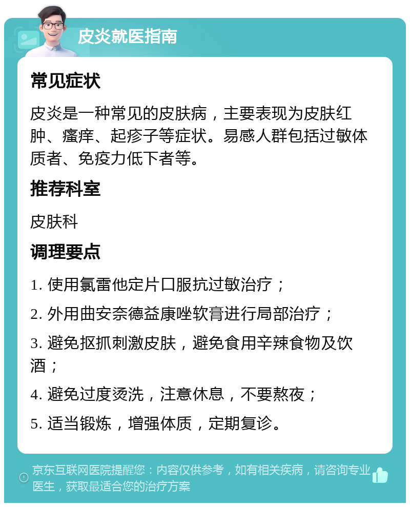 皮炎就医指南 常见症状 皮炎是一种常见的皮肤病，主要表现为皮肤红肿、瘙痒、起疹子等症状。易感人群包括过敏体质者、免疫力低下者等。 推荐科室 皮肤科 调理要点 1. 使用氯雷他定片口服抗过敏治疗； 2. 外用曲安奈德益康唑软膏进行局部治疗； 3. 避免抠抓刺激皮肤，避免食用辛辣食物及饮酒； 4. 避免过度烫洗，注意休息，不要熬夜； 5. 适当锻炼，增强体质，定期复诊。