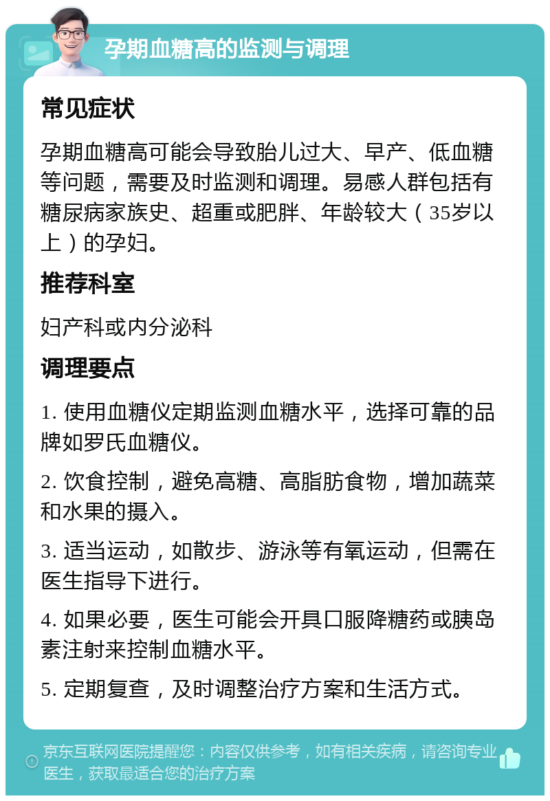 孕期血糖高的监测与调理 常见症状 孕期血糖高可能会导致胎儿过大、早产、低血糖等问题，需要及时监测和调理。易感人群包括有糖尿病家族史、超重或肥胖、年龄较大（35岁以上）的孕妇。 推荐科室 妇产科或内分泌科 调理要点 1. 使用血糖仪定期监测血糖水平，选择可靠的品牌如罗氏血糖仪。 2. 饮食控制，避免高糖、高脂肪食物，增加蔬菜和水果的摄入。 3. 适当运动，如散步、游泳等有氧运动，但需在医生指导下进行。 4. 如果必要，医生可能会开具口服降糖药或胰岛素注射来控制血糖水平。 5. 定期复查，及时调整治疗方案和生活方式。