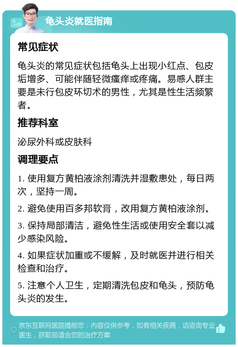 龟头炎就医指南 常见症状 龟头炎的常见症状包括龟头上出现小红点、包皮垢增多、可能伴随轻微瘙痒或疼痛。易感人群主要是未行包皮环切术的男性，尤其是性生活频繁者。 推荐科室 泌尿外科或皮肤科 调理要点 1. 使用复方黄柏液涂剂清洗并湿敷患处，每日两次，坚持一周。 2. 避免使用百多邦软膏，改用复方黄柏液涂剂。 3. 保持局部清洁，避免性生活或使用安全套以减少感染风险。 4. 如果症状加重或不缓解，及时就医并进行相关检查和治疗。 5. 注意个人卫生，定期清洗包皮和龟头，预防龟头炎的发生。