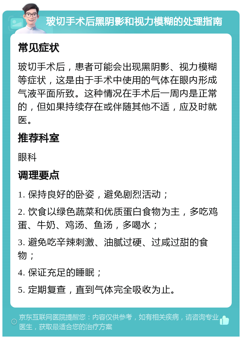 玻切手术后黑阴影和视力模糊的处理指南 常见症状 玻切手术后，患者可能会出现黑阴影、视力模糊等症状，这是由于手术中使用的气体在眼内形成气液平面所致。这种情况在手术后一周内是正常的，但如果持续存在或伴随其他不适，应及时就医。 推荐科室 眼科 调理要点 1. 保持良好的卧姿，避免剧烈活动； 2. 饮食以绿色蔬菜和优质蛋白食物为主，多吃鸡蛋、牛奶、鸡汤、鱼汤，多喝水； 3. 避免吃辛辣刺激、油腻过硬、过咸过甜的食物； 4. 保证充足的睡眠； 5. 定期复查，直到气体完全吸收为止。