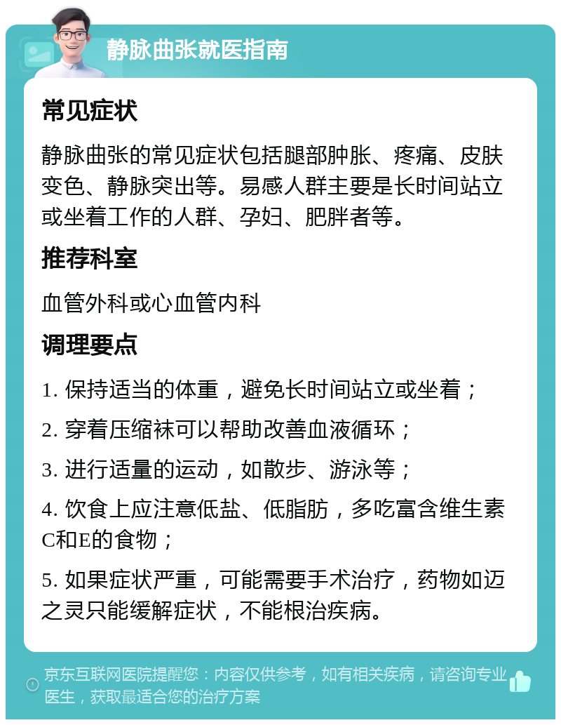 静脉曲张就医指南 常见症状 静脉曲张的常见症状包括腿部肿胀、疼痛、皮肤变色、静脉突出等。易感人群主要是长时间站立或坐着工作的人群、孕妇、肥胖者等。 推荐科室 血管外科或心血管内科 调理要点 1. 保持适当的体重，避免长时间站立或坐着； 2. 穿着压缩袜可以帮助改善血液循环； 3. 进行适量的运动，如散步、游泳等； 4. 饮食上应注意低盐、低脂肪，多吃富含维生素C和E的食物； 5. 如果症状严重，可能需要手术治疗，药物如迈之灵只能缓解症状，不能根治疾病。