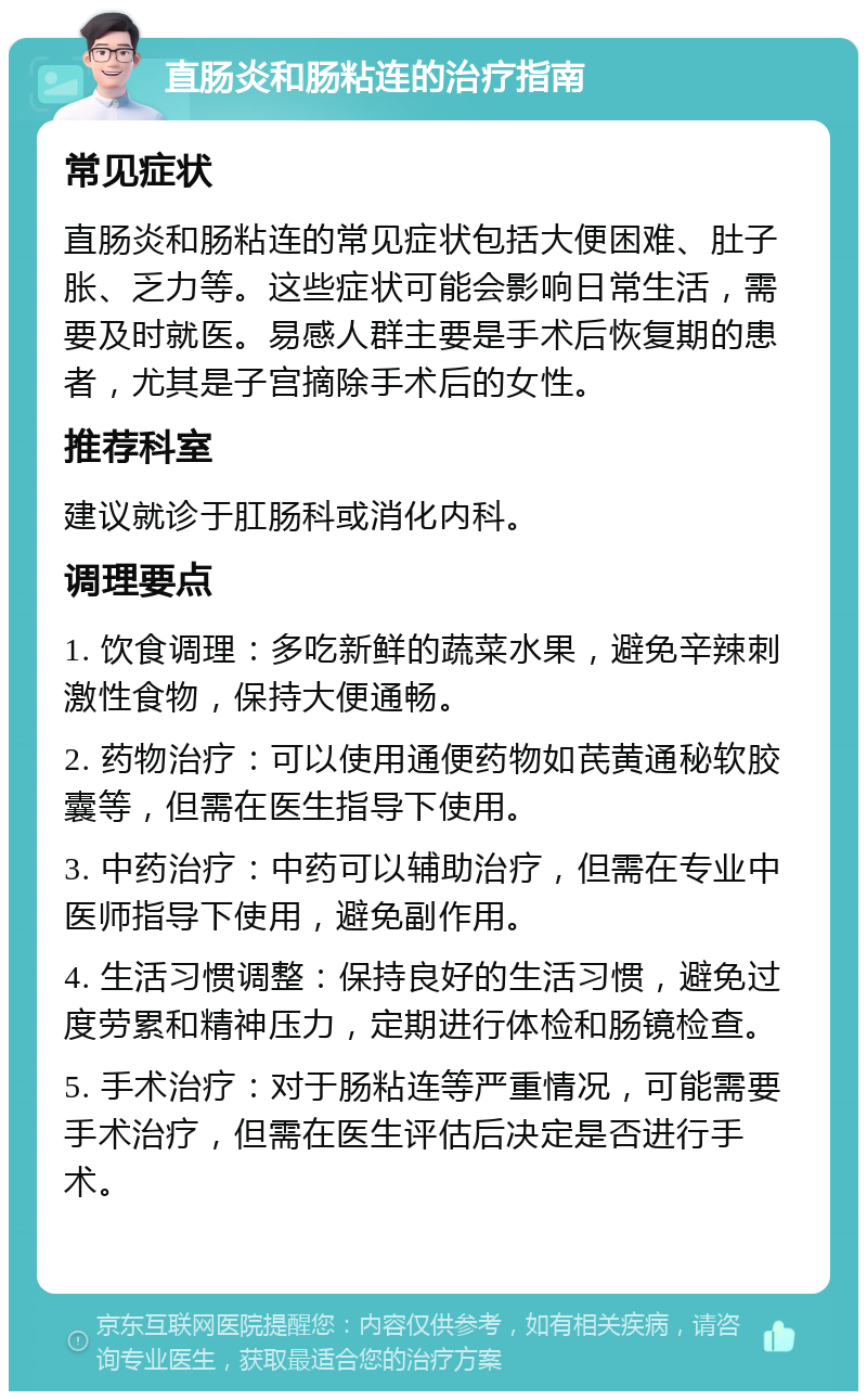 直肠炎和肠粘连的治疗指南 常见症状 直肠炎和肠粘连的常见症状包括大便困难、肚子胀、乏力等。这些症状可能会影响日常生活，需要及时就医。易感人群主要是手术后恢复期的患者，尤其是子宫摘除手术后的女性。 推荐科室 建议就诊于肛肠科或消化内科。 调理要点 1. 饮食调理：多吃新鲜的蔬菜水果，避免辛辣刺激性食物，保持大便通畅。 2. 药物治疗：可以使用通便药物如芪黄通秘软胶囊等，但需在医生指导下使用。 3. 中药治疗：中药可以辅助治疗，但需在专业中医师指导下使用，避免副作用。 4. 生活习惯调整：保持良好的生活习惯，避免过度劳累和精神压力，定期进行体检和肠镜检查。 5. 手术治疗：对于肠粘连等严重情况，可能需要手术治疗，但需在医生评估后决定是否进行手术。