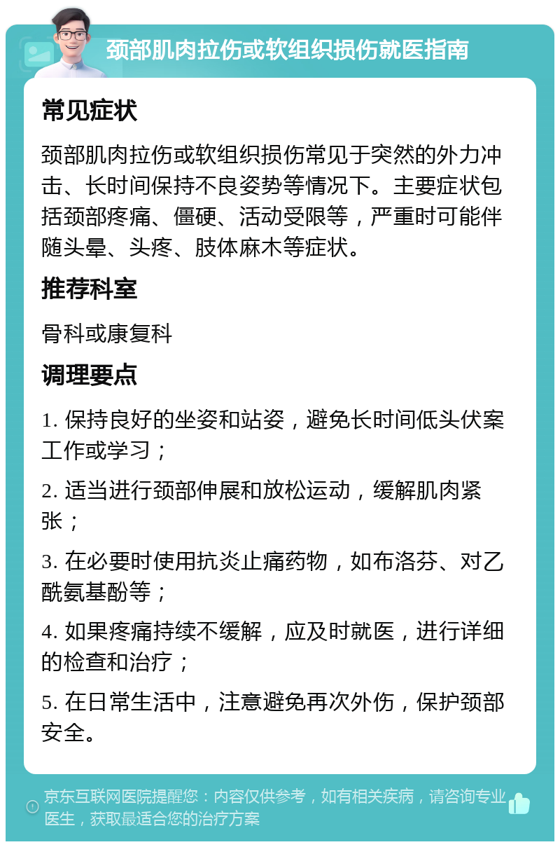 颈部肌肉拉伤或软组织损伤就医指南 常见症状 颈部肌肉拉伤或软组织损伤常见于突然的外力冲击、长时间保持不良姿势等情况下。主要症状包括颈部疼痛、僵硬、活动受限等，严重时可能伴随头晕、头疼、肢体麻木等症状。 推荐科室 骨科或康复科 调理要点 1. 保持良好的坐姿和站姿，避免长时间低头伏案工作或学习； 2. 适当进行颈部伸展和放松运动，缓解肌肉紧张； 3. 在必要时使用抗炎止痛药物，如布洛芬、对乙酰氨基酚等； 4. 如果疼痛持续不缓解，应及时就医，进行详细的检查和治疗； 5. 在日常生活中，注意避免再次外伤，保护颈部安全。