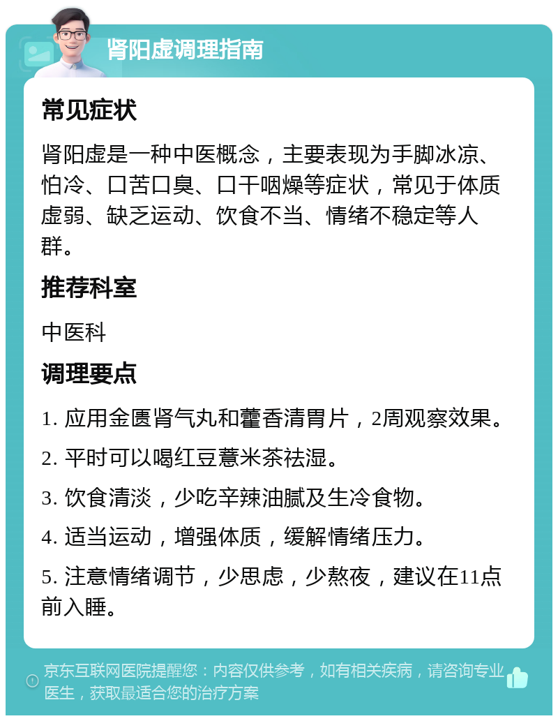 肾阳虚调理指南 常见症状 肾阳虚是一种中医概念，主要表现为手脚冰凉、怕冷、口苦口臭、口干咽燥等症状，常见于体质虚弱、缺乏运动、饮食不当、情绪不稳定等人群。 推荐科室 中医科 调理要点 1. 应用金匮肾气丸和藿香清胃片，2周观察效果。 2. 平时可以喝红豆薏米茶祛湿。 3. 饮食清淡，少吃辛辣油腻及生冷食物。 4. 适当运动，增强体质，缓解情绪压力。 5. 注意情绪调节，少思虑，少熬夜，建议在11点前入睡。