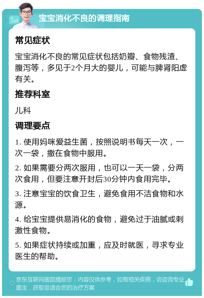 宝宝消化不良的调理指南 常见症状 宝宝消化不良的常见症状包括奶瓣、食物残渣、腹泻等，多见于2个月大的婴儿，可能与脾肾阳虚有关。 推荐科室 儿科 调理要点 1. 使用妈咪爱益生菌，按照说明书每天一次，一次一袋，撒在食物中服用。 2. 如果需要分两次服用，也可以一天一袋，分两次食用，但要注意开封后30分钟内食用完毕。 3. 注意宝宝的饮食卫生，避免食用不洁食物和水源。 4. 给宝宝提供易消化的食物，避免过于油腻或刺激性食物。 5. 如果症状持续或加重，应及时就医，寻求专业医生的帮助。