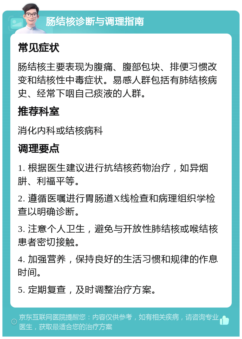 肠结核诊断与调理指南 常见症状 肠结核主要表现为腹痛、腹部包块、排便习惯改变和结核性中毒症状。易感人群包括有肺结核病史、经常下咽自己痰液的人群。 推荐科室 消化内科或结核病科 调理要点 1. 根据医生建议进行抗结核药物治疗，如异烟肼、利福平等。 2. 遵循医嘱进行胃肠道X线检查和病理组织学检查以明确诊断。 3. 注意个人卫生，避免与开放性肺结核或喉结核患者密切接触。 4. 加强营养，保持良好的生活习惯和规律的作息时间。 5. 定期复查，及时调整治疗方案。