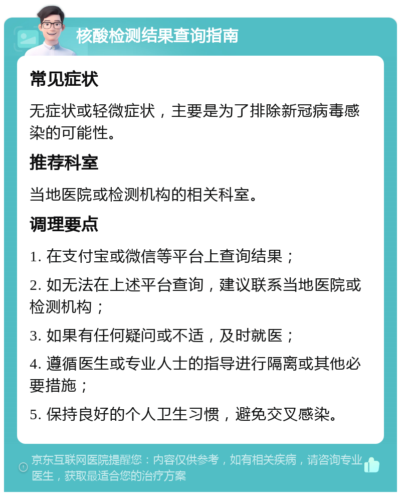 核酸检测结果查询指南 常见症状 无症状或轻微症状，主要是为了排除新冠病毒感染的可能性。 推荐科室 当地医院或检测机构的相关科室。 调理要点 1. 在支付宝或微信等平台上查询结果； 2. 如无法在上述平台查询，建议联系当地医院或检测机构； 3. 如果有任何疑问或不适，及时就医； 4. 遵循医生或专业人士的指导进行隔离或其他必要措施； 5. 保持良好的个人卫生习惯，避免交叉感染。