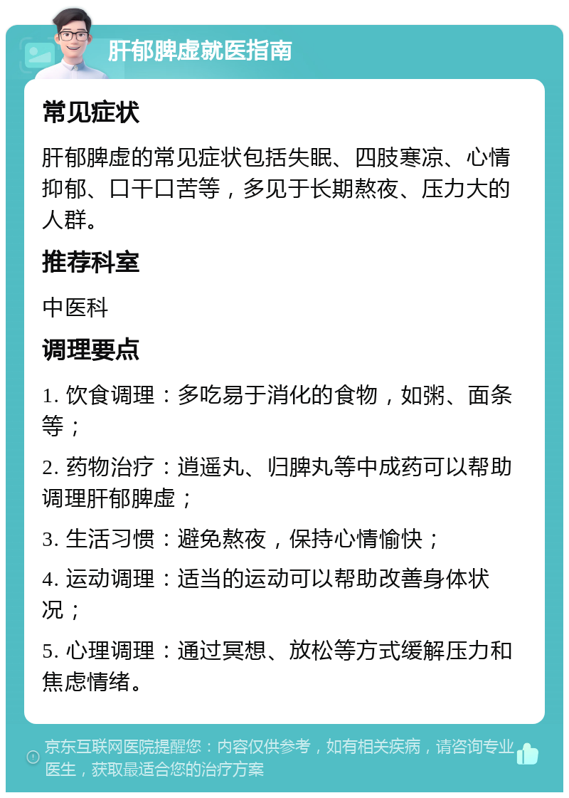 肝郁脾虚就医指南 常见症状 肝郁脾虚的常见症状包括失眠、四肢寒凉、心情抑郁、口干口苦等，多见于长期熬夜、压力大的人群。 推荐科室 中医科 调理要点 1. 饮食调理：多吃易于消化的食物，如粥、面条等； 2. 药物治疗：逍遥丸、归脾丸等中成药可以帮助调理肝郁脾虚； 3. 生活习惯：避免熬夜，保持心情愉快； 4. 运动调理：适当的运动可以帮助改善身体状况； 5. 心理调理：通过冥想、放松等方式缓解压力和焦虑情绪。