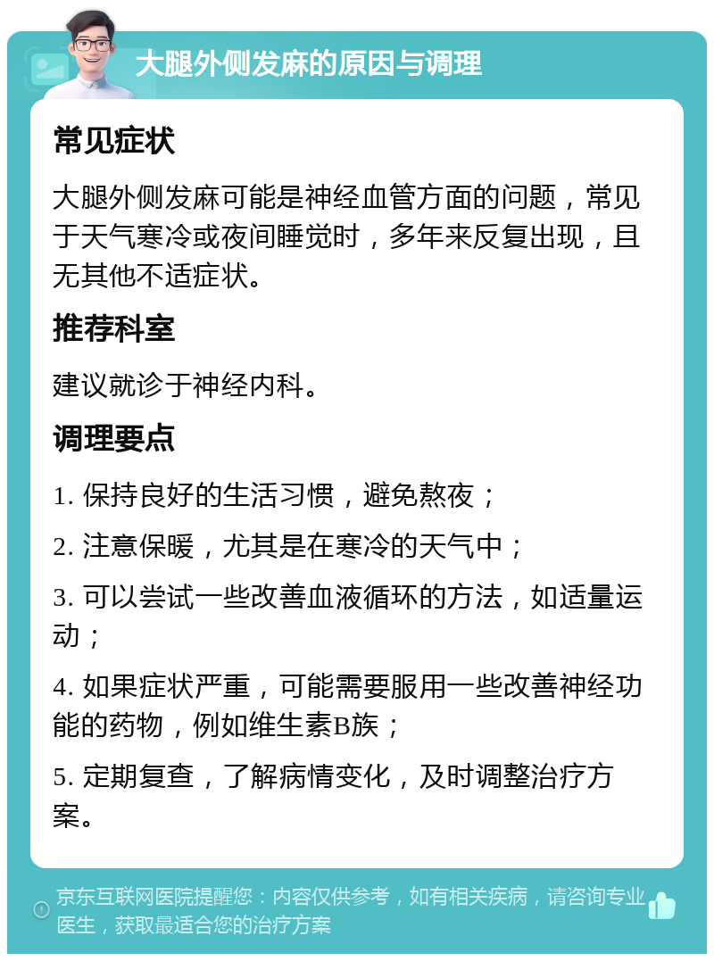 大腿外侧发麻的原因与调理 常见症状 大腿外侧发麻可能是神经血管方面的问题，常见于天气寒冷或夜间睡觉时，多年来反复出现，且无其他不适症状。 推荐科室 建议就诊于神经内科。 调理要点 1. 保持良好的生活习惯，避免熬夜； 2. 注意保暖，尤其是在寒冷的天气中； 3. 可以尝试一些改善血液循环的方法，如适量运动； 4. 如果症状严重，可能需要服用一些改善神经功能的药物，例如维生素B族； 5. 定期复查，了解病情变化，及时调整治疗方案。