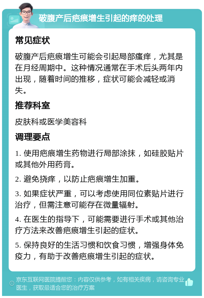 破腹产后疤痕增生引起的痒的处理 常见症状 破腹产后疤痕增生可能会引起局部瘙痒，尤其是在月经周期中。这种情况通常在手术后头两年内出现，随着时间的推移，症状可能会减轻或消失。 推荐科室 皮肤科或医学美容科 调理要点 1. 使用疤痕增生药物进行局部涂抹，如硅胶贴片或其他外用药膏。 2. 避免挠痒，以防止疤痕增生加重。 3. 如果症状严重，可以考虑使用同位素贴片进行治疗，但需注意可能存在微量辐射。 4. 在医生的指导下，可能需要进行手术或其他治疗方法来改善疤痕增生引起的症状。 5. 保持良好的生活习惯和饮食习惯，增强身体免疫力，有助于改善疤痕增生引起的症状。