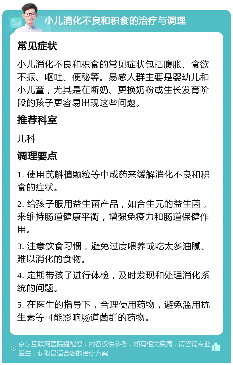 小儿消化不良和积食的治疗与调理 常见症状 小儿消化不良和积食的常见症状包括腹胀、食欲不振、呕吐、便秘等。易感人群主要是婴幼儿和小儿童，尤其是在断奶、更换奶粉或生长发育阶段的孩子更容易出现这些问题。 推荐科室 儿科 调理要点 1. 使用芪斛楂颗粒等中成药来缓解消化不良和积食的症状。 2. 给孩子服用益生菌产品，如合生元的益生菌，来维持肠道健康平衡，增强免疫力和肠道保健作用。 3. 注意饮食习惯，避免过度喂养或吃太多油腻、难以消化的食物。 4. 定期带孩子进行体检，及时发现和处理消化系统的问题。 5. 在医生的指导下，合理使用药物，避免滥用抗生素等可能影响肠道菌群的药物。