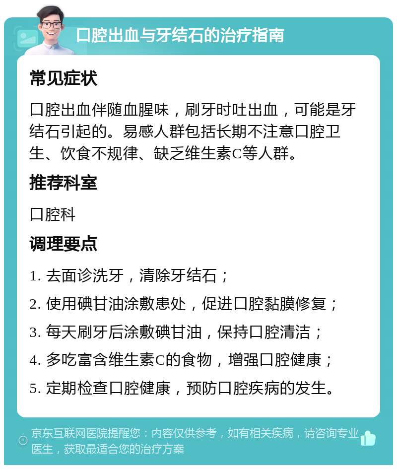 口腔出血与牙结石的治疗指南 常见症状 口腔出血伴随血腥味，刷牙时吐出血，可能是牙结石引起的。易感人群包括长期不注意口腔卫生、饮食不规律、缺乏维生素C等人群。 推荐科室 口腔科 调理要点 1. 去面诊洗牙，清除牙结石； 2. 使用碘甘油涂敷患处，促进口腔黏膜修复； 3. 每天刷牙后涂敷碘甘油，保持口腔清洁； 4. 多吃富含维生素C的食物，增强口腔健康； 5. 定期检查口腔健康，预防口腔疾病的发生。