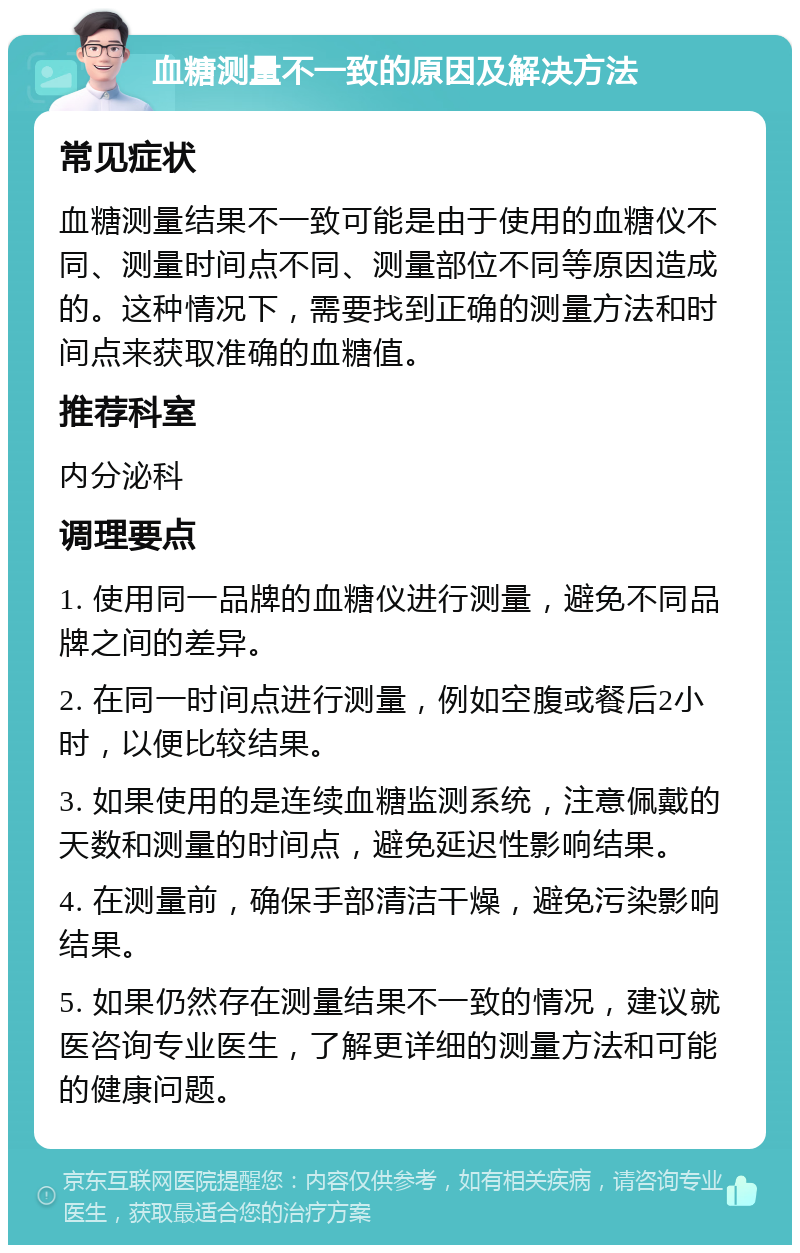 血糖测量不一致的原因及解决方法 常见症状 血糖测量结果不一致可能是由于使用的血糖仪不同、测量时间点不同、测量部位不同等原因造成的。这种情况下，需要找到正确的测量方法和时间点来获取准确的血糖值。 推荐科室 内分泌科 调理要点 1. 使用同一品牌的血糖仪进行测量，避免不同品牌之间的差异。 2. 在同一时间点进行测量，例如空腹或餐后2小时，以便比较结果。 3. 如果使用的是连续血糖监测系统，注意佩戴的天数和测量的时间点，避免延迟性影响结果。 4. 在测量前，确保手部清洁干燥，避免污染影响结果。 5. 如果仍然存在测量结果不一致的情况，建议就医咨询专业医生，了解更详细的测量方法和可能的健康问题。