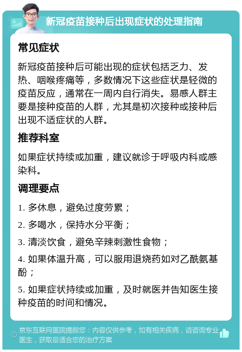 新冠疫苗接种后出现症状的处理指南 常见症状 新冠疫苗接种后可能出现的症状包括乏力、发热、咽喉疼痛等，多数情况下这些症状是轻微的疫苗反应，通常在一周内自行消失。易感人群主要是接种疫苗的人群，尤其是初次接种或接种后出现不适症状的人群。 推荐科室 如果症状持续或加重，建议就诊于呼吸内科或感染科。 调理要点 1. 多休息，避免过度劳累； 2. 多喝水，保持水分平衡； 3. 清淡饮食，避免辛辣刺激性食物； 4. 如果体温升高，可以服用退烧药如对乙酰氨基酚； 5. 如果症状持续或加重，及时就医并告知医生接种疫苗的时间和情况。