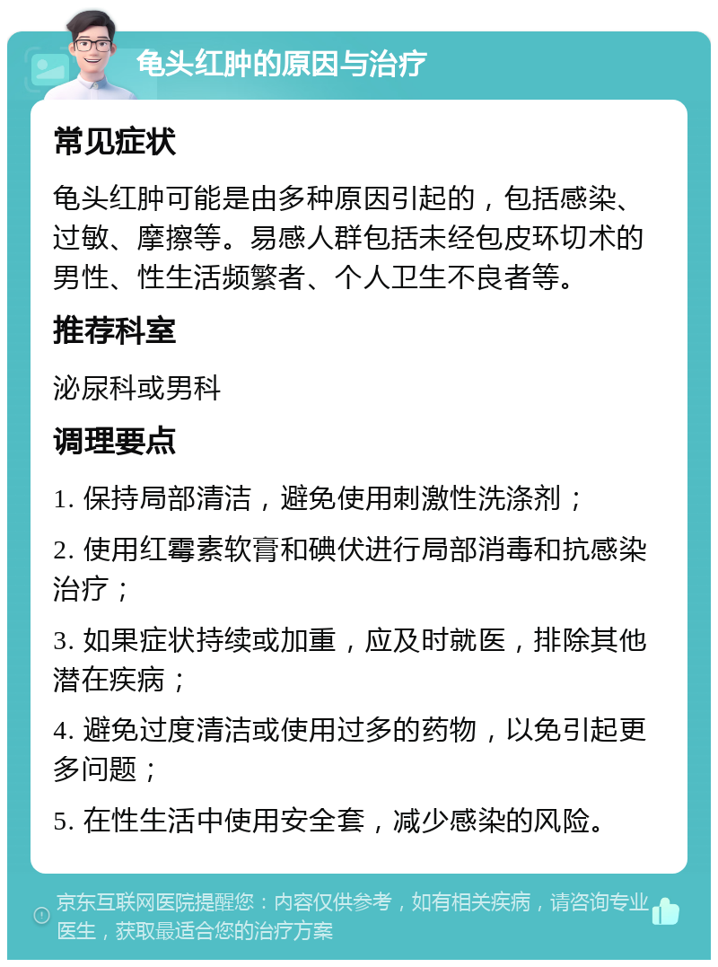 龟头红肿的原因与治疗 常见症状 龟头红肿可能是由多种原因引起的，包括感染、过敏、摩擦等。易感人群包括未经包皮环切术的男性、性生活频繁者、个人卫生不良者等。 推荐科室 泌尿科或男科 调理要点 1. 保持局部清洁，避免使用刺激性洗涤剂； 2. 使用红霉素软膏和碘伏进行局部消毒和抗感染治疗； 3. 如果症状持续或加重，应及时就医，排除其他潜在疾病； 4. 避免过度清洁或使用过多的药物，以免引起更多问题； 5. 在性生活中使用安全套，减少感染的风险。