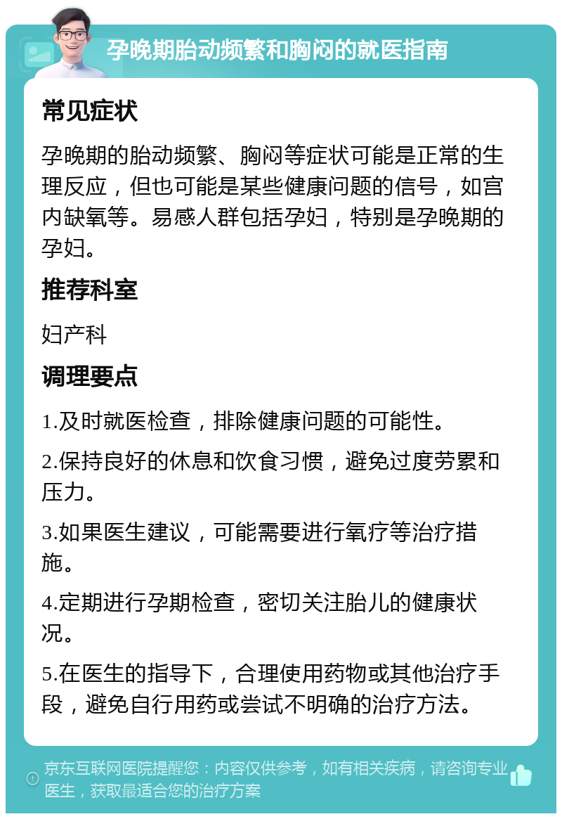 孕晚期胎动频繁和胸闷的就医指南 常见症状 孕晚期的胎动频繁、胸闷等症状可能是正常的生理反应，但也可能是某些健康问题的信号，如宫内缺氧等。易感人群包括孕妇，特别是孕晚期的孕妇。 推荐科室 妇产科 调理要点 1.及时就医检查，排除健康问题的可能性。 2.保持良好的休息和饮食习惯，避免过度劳累和压力。 3.如果医生建议，可能需要进行氧疗等治疗措施。 4.定期进行孕期检查，密切关注胎儿的健康状况。 5.在医生的指导下，合理使用药物或其他治疗手段，避免自行用药或尝试不明确的治疗方法。