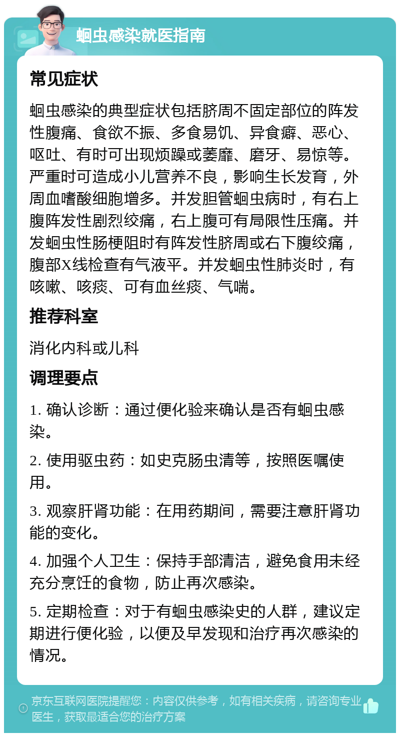 蛔虫感染就医指南 常见症状 蛔虫感染的典型症状包括脐周不固定部位的阵发性腹痛、食欲不振、多食易饥、异食癖、恶心、呕吐、有时可出现烦躁或萎靡、磨牙、易惊等。严重时可造成小儿营养不良，影响生长发育，外周血嗜酸细胞增多。并发胆管蛔虫病时，有右上腹阵发性剧烈绞痛，右上腹可有局限性压痛。并发蛔虫性肠梗阻时有阵发性脐周或右下腹绞痛，腹部X线检查有气液平。并发蛔虫性肺炎时，有咳嗽、咳痰、可有血丝痰、气喘。 推荐科室 消化内科或儿科 调理要点 1. 确认诊断：通过便化验来确认是否有蛔虫感染。 2. 使用驱虫药：如史克肠虫清等，按照医嘱使用。 3. 观察肝肾功能：在用药期间，需要注意肝肾功能的变化。 4. 加强个人卫生：保持手部清洁，避免食用未经充分烹饪的食物，防止再次感染。 5. 定期检查：对于有蛔虫感染史的人群，建议定期进行便化验，以便及早发现和治疗再次感染的情况。