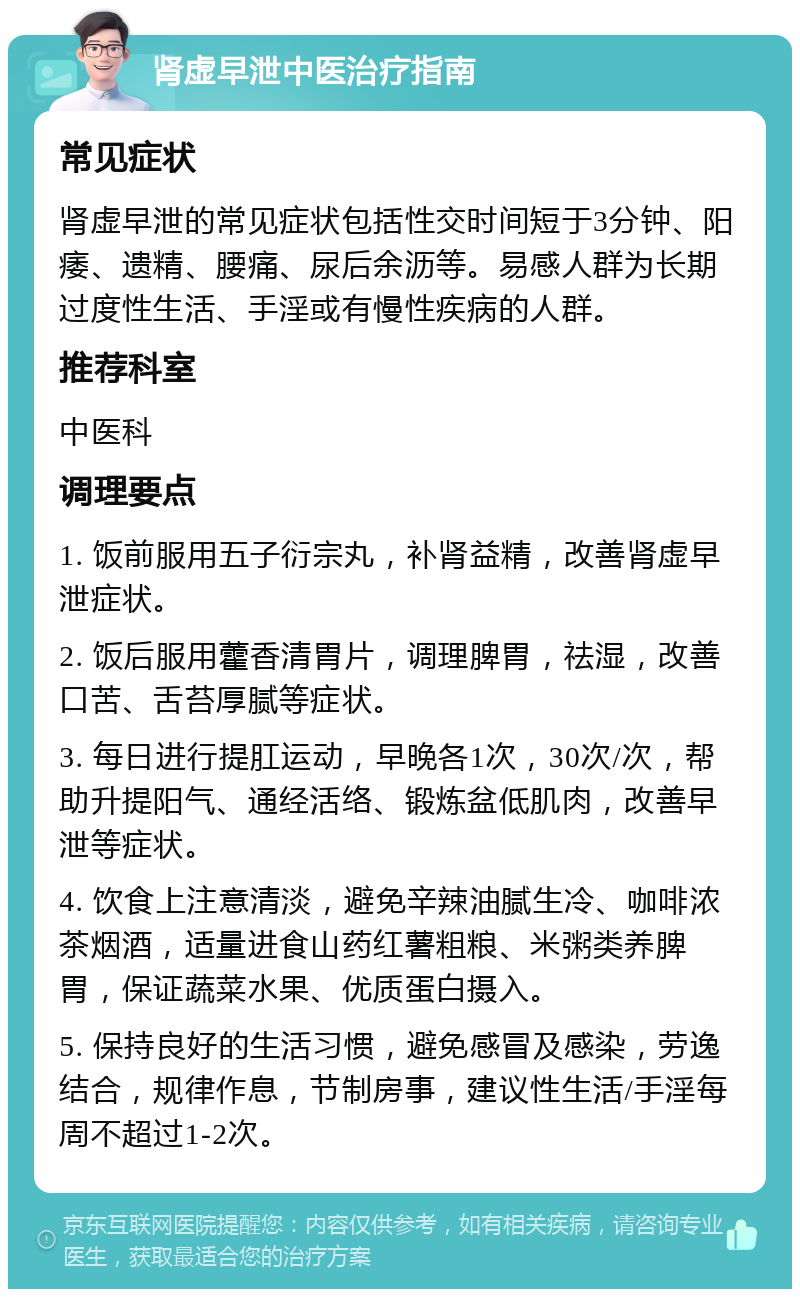 肾虚早泄中医治疗指南 常见症状 肾虚早泄的常见症状包括性交时间短于3分钟、阳痿、遗精、腰痛、尿后余沥等。易感人群为长期过度性生活、手淫或有慢性疾病的人群。 推荐科室 中医科 调理要点 1. 饭前服用五子衍宗丸，补肾益精，改善肾虚早泄症状。 2. 饭后服用藿香清胃片，调理脾胃，祛湿，改善口苦、舌苔厚腻等症状。 3. 每日进行提肛运动，早晚各1次，30次/次，帮助升提阳气、通经活络、锻炼盆低肌肉，改善早泄等症状。 4. 饮食上注意清淡，避免辛辣油腻生冷、咖啡浓茶烟酒，适量进食山药红薯粗粮、米粥类养脾胃，保证蔬菜水果、优质蛋白摄入。 5. 保持良好的生活习惯，避免感冒及感染，劳逸结合，规律作息，节制房事，建议性生活/手淫每周不超过1-2次。