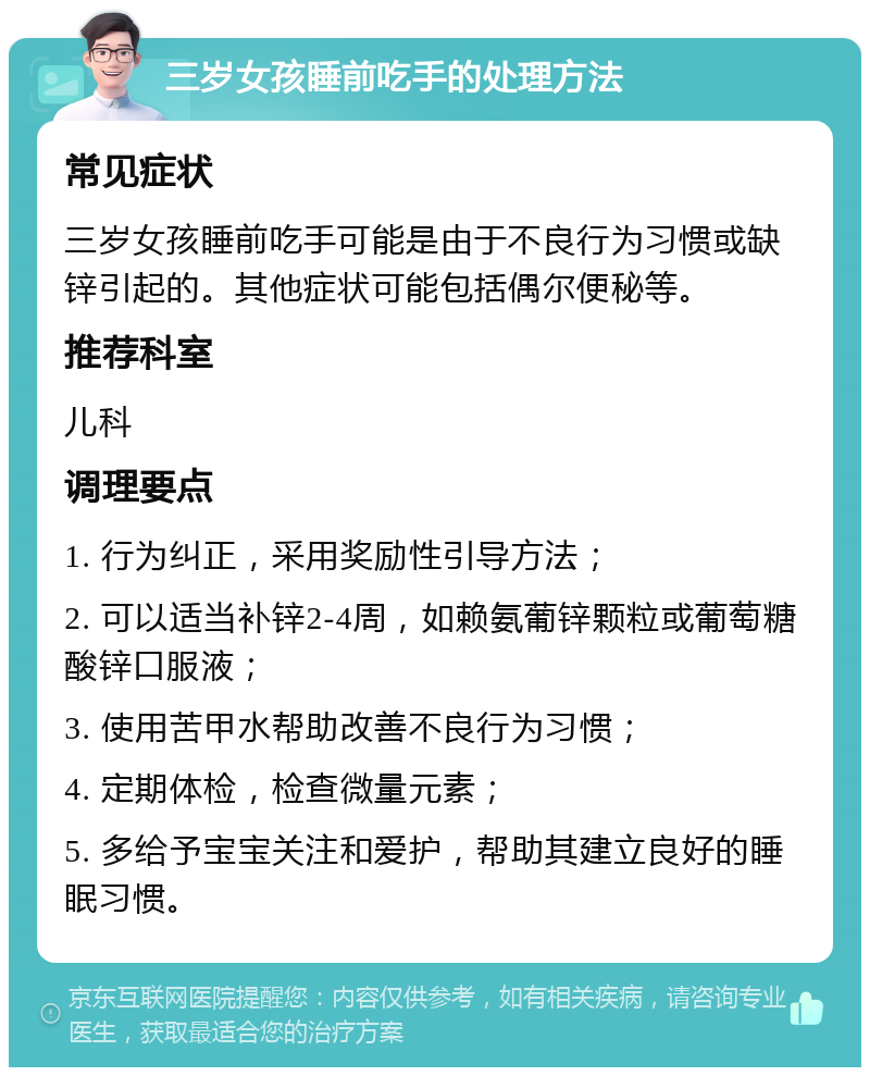 三岁女孩睡前吃手的处理方法 常见症状 三岁女孩睡前吃手可能是由于不良行为习惯或缺锌引起的。其他症状可能包括偶尔便秘等。 推荐科室 儿科 调理要点 1. 行为纠正，采用奖励性引导方法； 2. 可以适当补锌2-4周，如赖氨葡锌颗粒或葡萄糖酸锌口服液； 3. 使用苦甲水帮助改善不良行为习惯； 4. 定期体检，检查微量元素； 5. 多给予宝宝关注和爱护，帮助其建立良好的睡眠习惯。