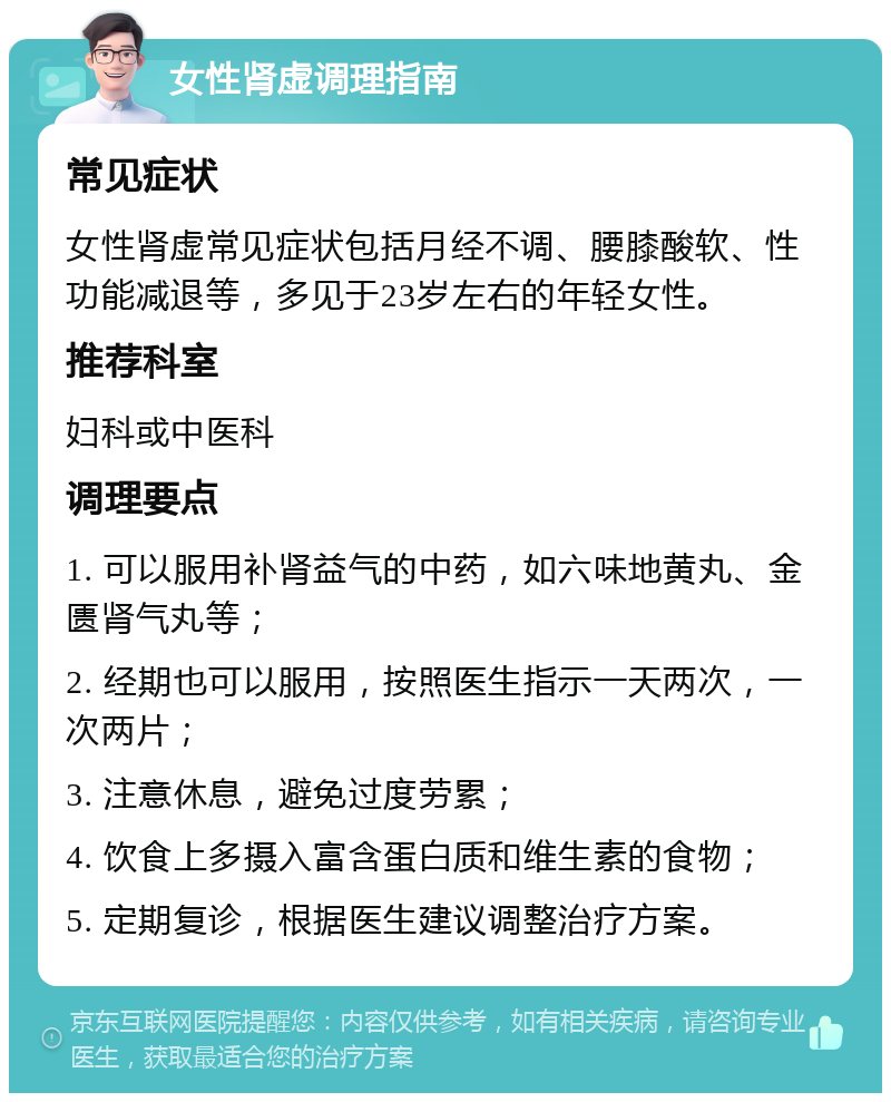 女性肾虚调理指南 常见症状 女性肾虚常见症状包括月经不调、腰膝酸软、性功能减退等，多见于23岁左右的年轻女性。 推荐科室 妇科或中医科 调理要点 1. 可以服用补肾益气的中药，如六味地黄丸、金匮肾气丸等； 2. 经期也可以服用，按照医生指示一天两次，一次两片； 3. 注意休息，避免过度劳累； 4. 饮食上多摄入富含蛋白质和维生素的食物； 5. 定期复诊，根据医生建议调整治疗方案。