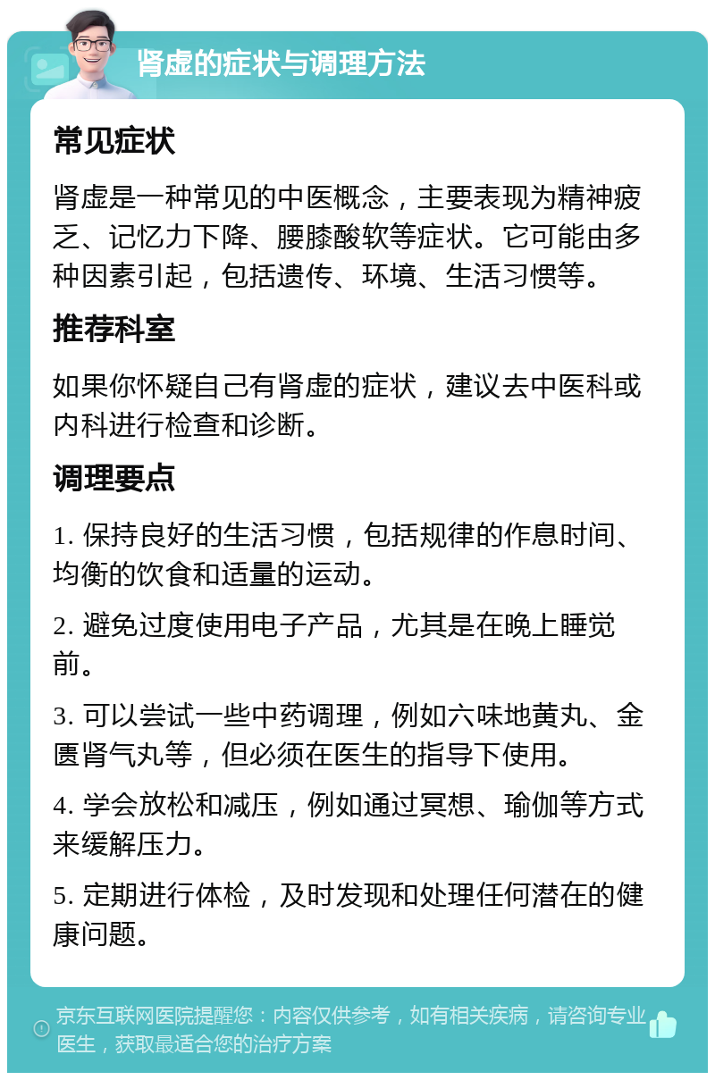 肾虚的症状与调理方法 常见症状 肾虚是一种常见的中医概念，主要表现为精神疲乏、记忆力下降、腰膝酸软等症状。它可能由多种因素引起，包括遗传、环境、生活习惯等。 推荐科室 如果你怀疑自己有肾虚的症状，建议去中医科或内科进行检查和诊断。 调理要点 1. 保持良好的生活习惯，包括规律的作息时间、均衡的饮食和适量的运动。 2. 避免过度使用电子产品，尤其是在晚上睡觉前。 3. 可以尝试一些中药调理，例如六味地黄丸、金匮肾气丸等，但必须在医生的指导下使用。 4. 学会放松和减压，例如通过冥想、瑜伽等方式来缓解压力。 5. 定期进行体检，及时发现和处理任何潜在的健康问题。