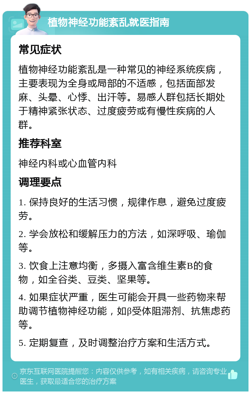 植物神经功能紊乱就医指南 常见症状 植物神经功能紊乱是一种常见的神经系统疾病，主要表现为全身或局部的不适感，包括面部发麻、头晕、心悸、出汗等。易感人群包括长期处于精神紧张状态、过度疲劳或有慢性疾病的人群。 推荐科室 神经内科或心血管内科 调理要点 1. 保持良好的生活习惯，规律作息，避免过度疲劳。 2. 学会放松和缓解压力的方法，如深呼吸、瑜伽等。 3. 饮食上注意均衡，多摄入富含维生素B的食物，如全谷类、豆类、坚果等。 4. 如果症状严重，医生可能会开具一些药物来帮助调节植物神经功能，如β受体阻滞剂、抗焦虑药等。 5. 定期复查，及时调整治疗方案和生活方式。