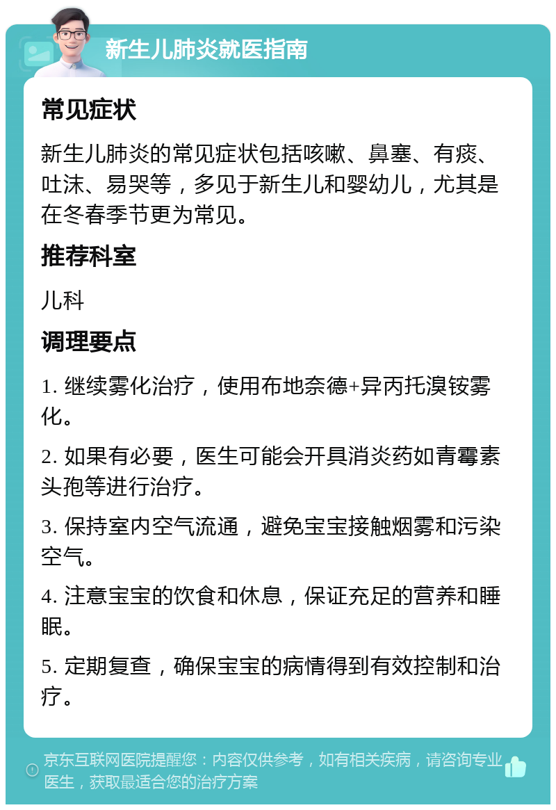 新生儿肺炎就医指南 常见症状 新生儿肺炎的常见症状包括咳嗽、鼻塞、有痰、吐沫、易哭等，多见于新生儿和婴幼儿，尤其是在冬春季节更为常见。 推荐科室 儿科 调理要点 1. 继续雾化治疗，使用布地奈德+异丙托溴铵雾化。 2. 如果有必要，医生可能会开具消炎药如青霉素头孢等进行治疗。 3. 保持室内空气流通，避免宝宝接触烟雾和污染空气。 4. 注意宝宝的饮食和休息，保证充足的营养和睡眠。 5. 定期复查，确保宝宝的病情得到有效控制和治疗。