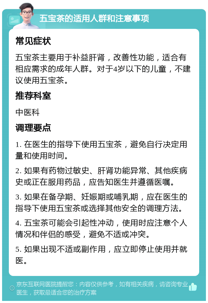 五宝茶的适用人群和注意事项 常见症状 五宝茶主要用于补益肝肾，改善性功能，适合有相应需求的成年人群。对于4岁以下的儿童，不建议使用五宝茶。 推荐科室 中医科 调理要点 1. 在医生的指导下使用五宝茶，避免自行决定用量和使用时间。 2. 如果有药物过敏史、肝肾功能异常、其他疾病史或正在服用药品，应告知医生并遵循医嘱。 3. 如果在备孕期、妊娠期或哺乳期，应在医生的指导下使用五宝茶或选择其他安全的调理方法。 4. 五宝茶可能会引起性冲动，使用时应注意个人情况和伴侣的感受，避免不适或冲突。 5. 如果出现不适或副作用，应立即停止使用并就医。