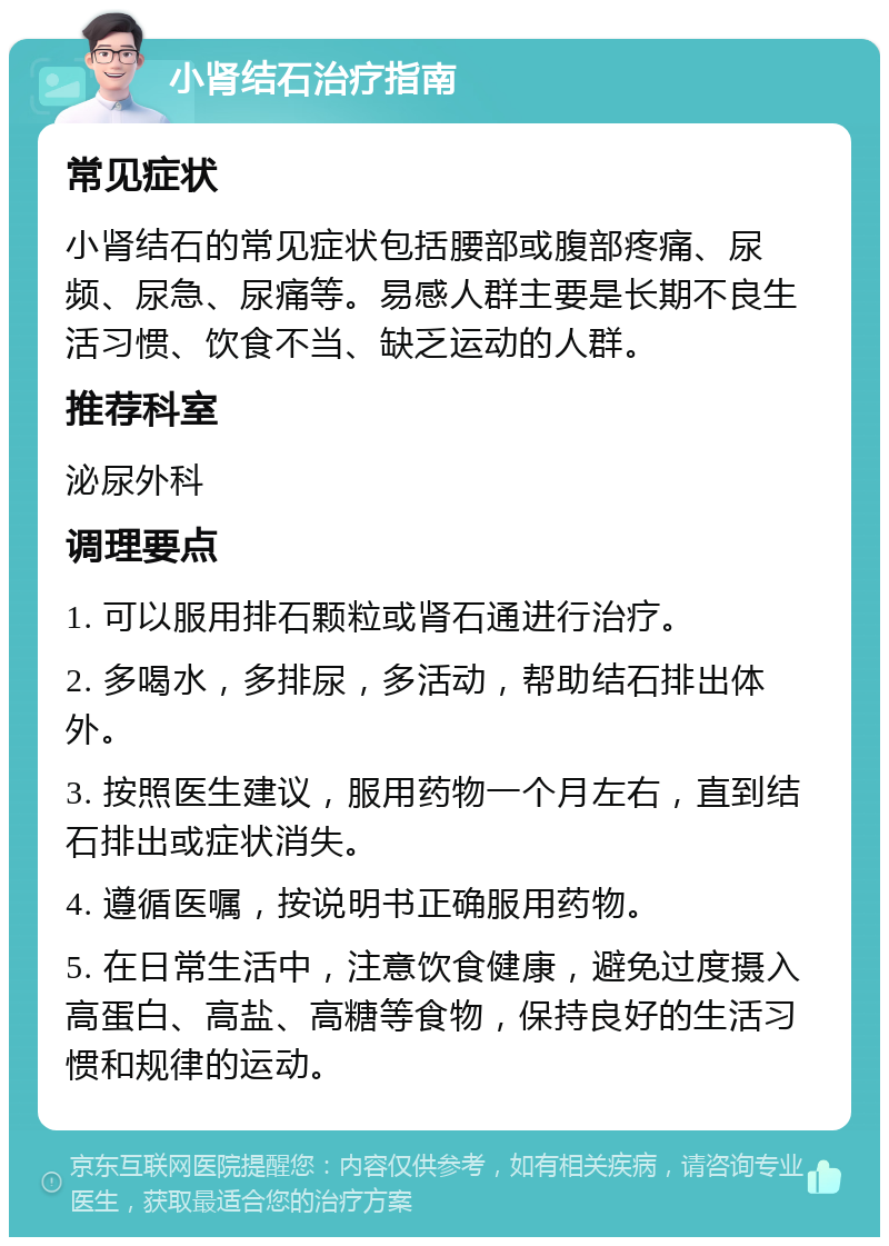 小肾结石治疗指南 常见症状 小肾结石的常见症状包括腰部或腹部疼痛、尿频、尿急、尿痛等。易感人群主要是长期不良生活习惯、饮食不当、缺乏运动的人群。 推荐科室 泌尿外科 调理要点 1. 可以服用排石颗粒或肾石通进行治疗。 2. 多喝水，多排尿，多活动，帮助结石排出体外。 3. 按照医生建议，服用药物一个月左右，直到结石排出或症状消失。 4. 遵循医嘱，按说明书正确服用药物。 5. 在日常生活中，注意饮食健康，避免过度摄入高蛋白、高盐、高糖等食物，保持良好的生活习惯和规律的运动。