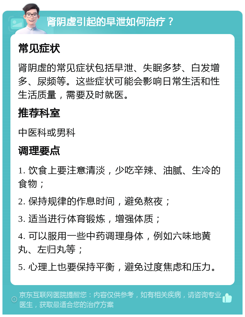 肾阴虚引起的早泄如何治疗？ 常见症状 肾阴虚的常见症状包括早泄、失眠多梦、白发增多、尿频等。这些症状可能会影响日常生活和性生活质量，需要及时就医。 推荐科室 中医科或男科 调理要点 1. 饮食上要注意清淡，少吃辛辣、油腻、生冷的食物； 2. 保持规律的作息时间，避免熬夜； 3. 适当进行体育锻炼，增强体质； 4. 可以服用一些中药调理身体，例如六味地黄丸、左归丸等； 5. 心理上也要保持平衡，避免过度焦虑和压力。