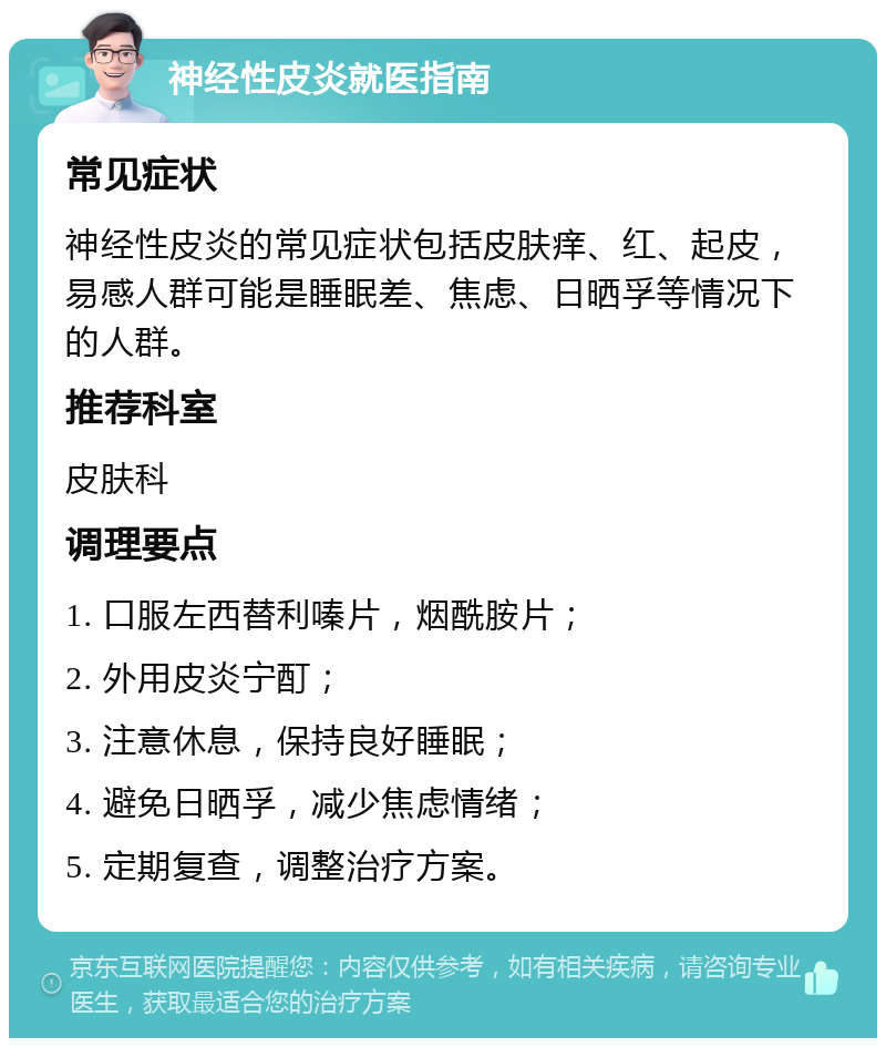 神经性皮炎就医指南 常见症状 神经性皮炎的常见症状包括皮肤痒、红、起皮，易感人群可能是睡眠差、焦虑、日晒孚等情况下的人群。 推荐科室 皮肤科 调理要点 1. 口服左西替利嗪片，烟酰胺片； 2. 外用皮炎宁酊； 3. 注意休息，保持良好睡眠； 4. 避免日晒孚，减少焦虑情绪； 5. 定期复查，调整治疗方案。