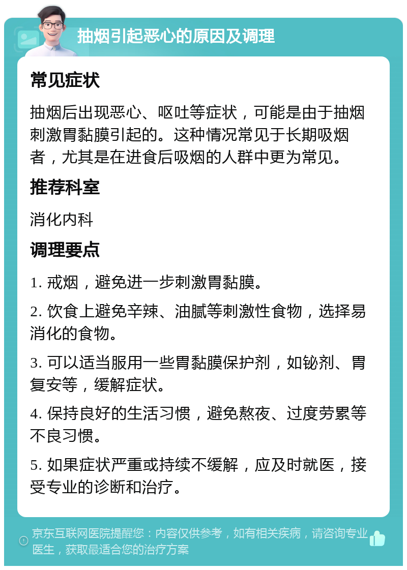 抽烟引起恶心的原因及调理 常见症状 抽烟后出现恶心、呕吐等症状，可能是由于抽烟刺激胃黏膜引起的。这种情况常见于长期吸烟者，尤其是在进食后吸烟的人群中更为常见。 推荐科室 消化内科 调理要点 1. 戒烟，避免进一步刺激胃黏膜。 2. 饮食上避免辛辣、油腻等刺激性食物，选择易消化的食物。 3. 可以适当服用一些胃黏膜保护剂，如铋剂、胃复安等，缓解症状。 4. 保持良好的生活习惯，避免熬夜、过度劳累等不良习惯。 5. 如果症状严重或持续不缓解，应及时就医，接受专业的诊断和治疗。