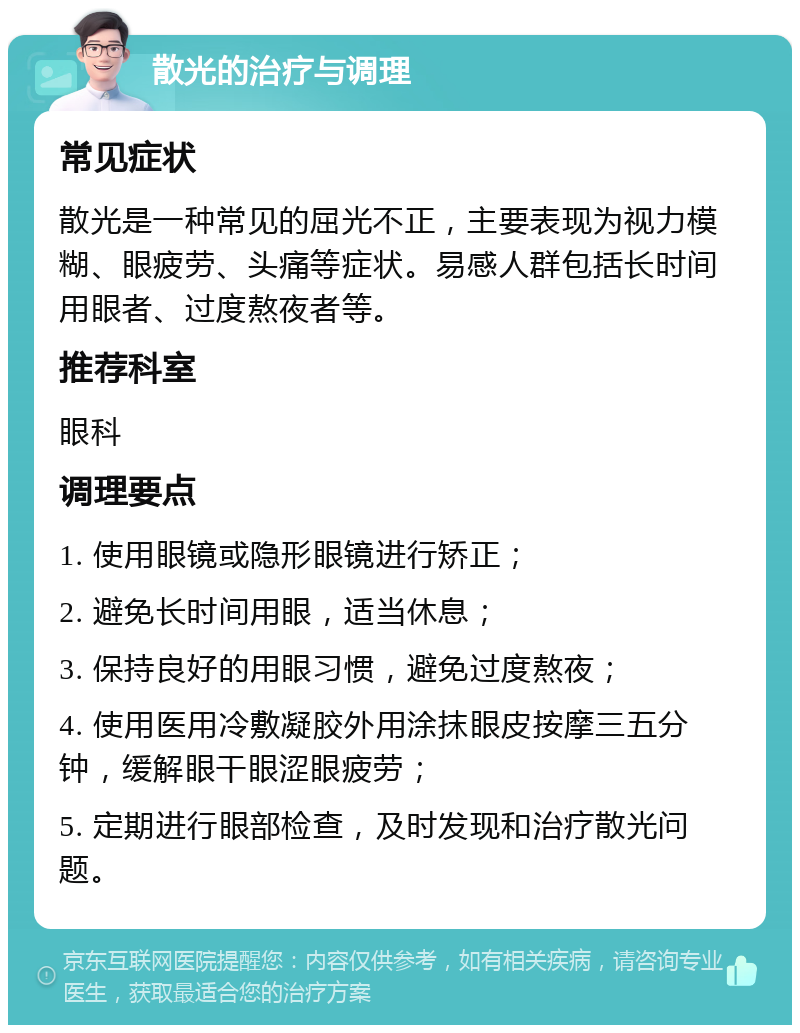 散光的治疗与调理 常见症状 散光是一种常见的屈光不正，主要表现为视力模糊、眼疲劳、头痛等症状。易感人群包括长时间用眼者、过度熬夜者等。 推荐科室 眼科 调理要点 1. 使用眼镜或隐形眼镜进行矫正； 2. 避免长时间用眼，适当休息； 3. 保持良好的用眼习惯，避免过度熬夜； 4. 使用医用冷敷凝胶外用涂抹眼皮按摩三五分钟，缓解眼干眼涩眼疲劳； 5. 定期进行眼部检查，及时发现和治疗散光问题。