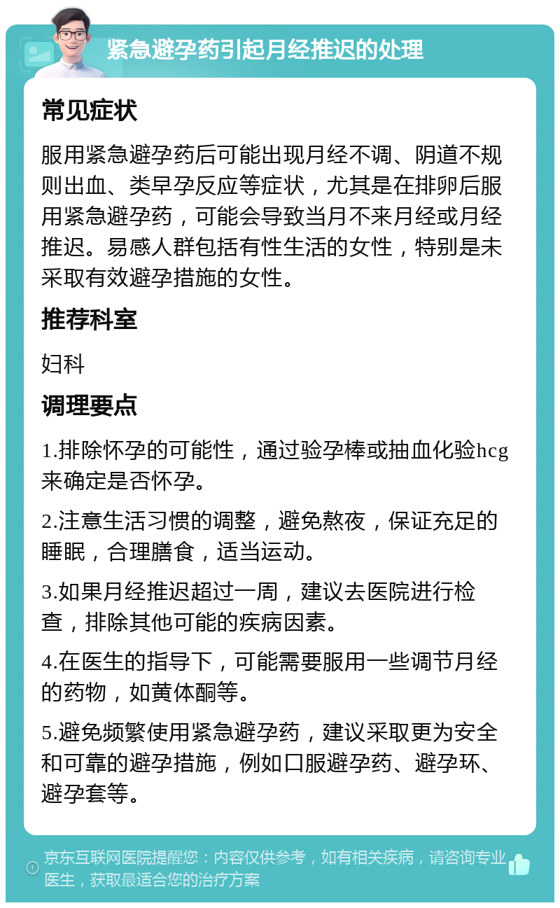 紧急避孕药引起月经推迟的处理 常见症状 服用紧急避孕药后可能出现月经不调、阴道不规则出血、类早孕反应等症状，尤其是在排卵后服用紧急避孕药，可能会导致当月不来月经或月经推迟。易感人群包括有性生活的女性，特别是未采取有效避孕措施的女性。 推荐科室 妇科 调理要点 1.排除怀孕的可能性，通过验孕棒或抽血化验hcg来确定是否怀孕。 2.注意生活习惯的调整，避免熬夜，保证充足的睡眠，合理膳食，适当运动。 3.如果月经推迟超过一周，建议去医院进行检查，排除其他可能的疾病因素。 4.在医生的指导下，可能需要服用一些调节月经的药物，如黄体酮等。 5.避免频繁使用紧急避孕药，建议采取更为安全和可靠的避孕措施，例如口服避孕药、避孕环、避孕套等。