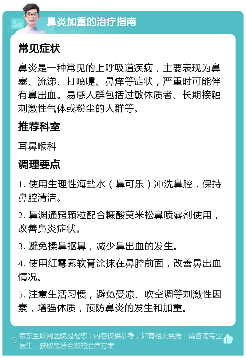 鼻炎加重的治疗指南 常见症状 鼻炎是一种常见的上呼吸道疾病，主要表现为鼻塞、流涕、打喷嚏、鼻痒等症状，严重时可能伴有鼻出血。易感人群包括过敏体质者、长期接触刺激性气体或粉尘的人群等。 推荐科室 耳鼻喉科 调理要点 1. 使用生理性海盐水（鼻可乐）冲洗鼻腔，保持鼻腔清洁。 2. 鼻渊通窍颗粒配合糠酸莫米松鼻喷雾剂使用，改善鼻炎症状。 3. 避免揉鼻抠鼻，减少鼻出血的发生。 4. 使用红霉素软膏涂抹在鼻腔前面，改善鼻出血情况。 5. 注意生活习惯，避免受凉、吹空调等刺激性因素，增强体质，预防鼻炎的发生和加重。