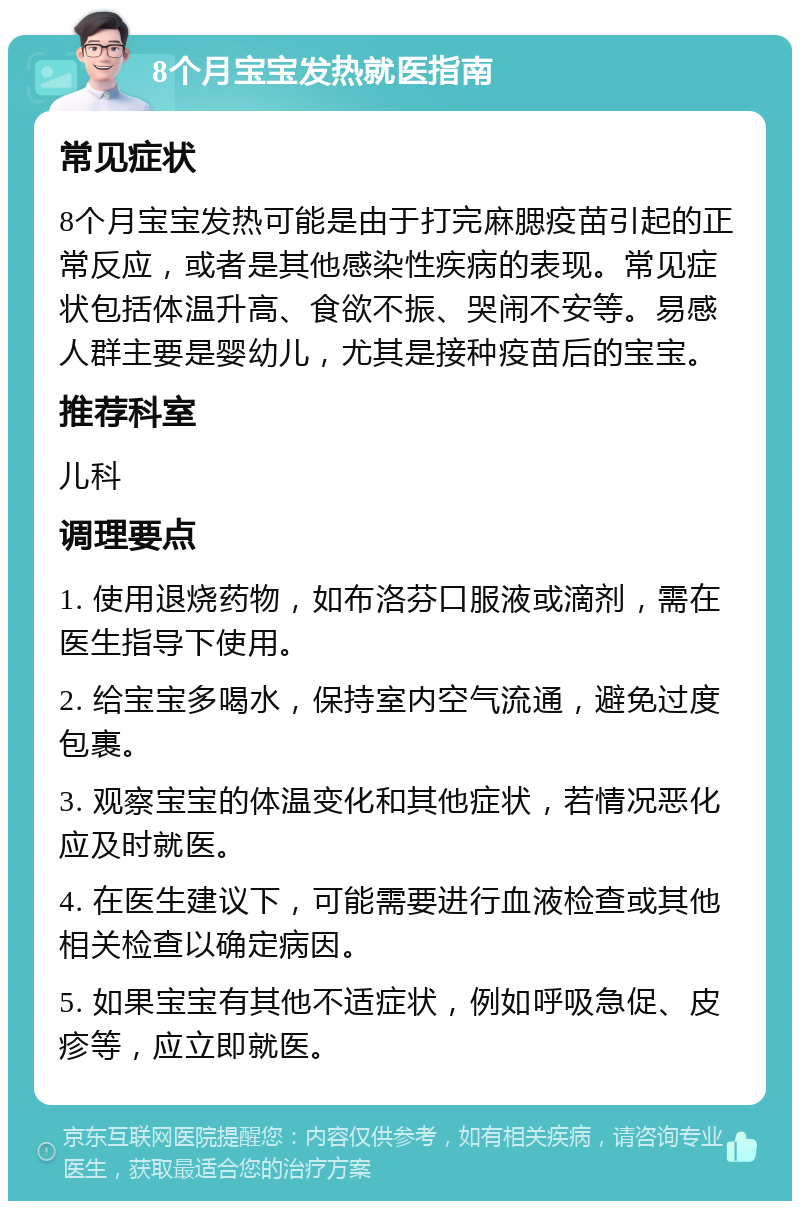 8个月宝宝发热就医指南 常见症状 8个月宝宝发热可能是由于打完麻腮疫苗引起的正常反应，或者是其他感染性疾病的表现。常见症状包括体温升高、食欲不振、哭闹不安等。易感人群主要是婴幼儿，尤其是接种疫苗后的宝宝。 推荐科室 儿科 调理要点 1. 使用退烧药物，如布洛芬口服液或滴剂，需在医生指导下使用。 2. 给宝宝多喝水，保持室内空气流通，避免过度包裹。 3. 观察宝宝的体温变化和其他症状，若情况恶化应及时就医。 4. 在医生建议下，可能需要进行血液检查或其他相关检查以确定病因。 5. 如果宝宝有其他不适症状，例如呼吸急促、皮疹等，应立即就医。