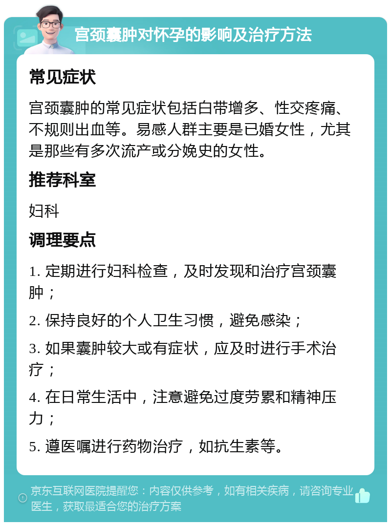 宫颈囊肿对怀孕的影响及治疗方法 常见症状 宫颈囊肿的常见症状包括白带增多、性交疼痛、不规则出血等。易感人群主要是已婚女性，尤其是那些有多次流产或分娩史的女性。 推荐科室 妇科 调理要点 1. 定期进行妇科检查，及时发现和治疗宫颈囊肿； 2. 保持良好的个人卫生习惯，避免感染； 3. 如果囊肿较大或有症状，应及时进行手术治疗； 4. 在日常生活中，注意避免过度劳累和精神压力； 5. 遵医嘱进行药物治疗，如抗生素等。