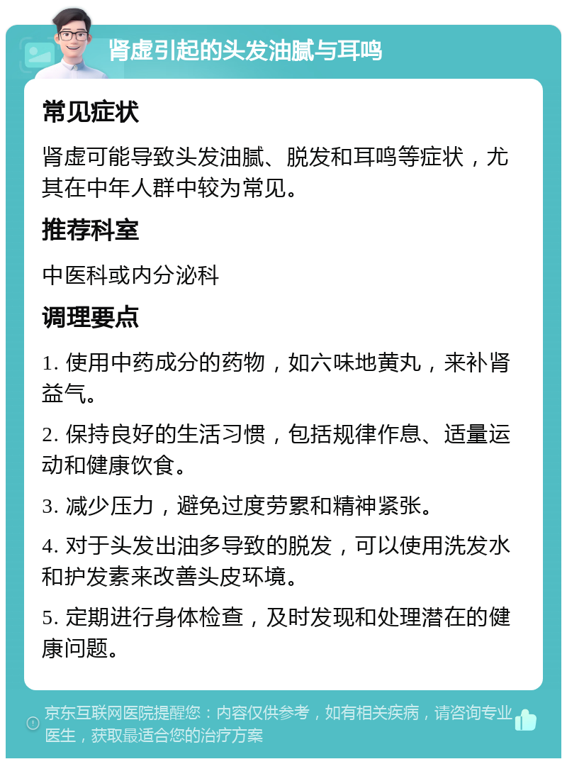 肾虚引起的头发油腻与耳鸣 常见症状 肾虚可能导致头发油腻、脱发和耳鸣等症状，尤其在中年人群中较为常见。 推荐科室 中医科或内分泌科 调理要点 1. 使用中药成分的药物，如六味地黄丸，来补肾益气。 2. 保持良好的生活习惯，包括规律作息、适量运动和健康饮食。 3. 减少压力，避免过度劳累和精神紧张。 4. 对于头发出油多导致的脱发，可以使用洗发水和护发素来改善头皮环境。 5. 定期进行身体检查，及时发现和处理潜在的健康问题。