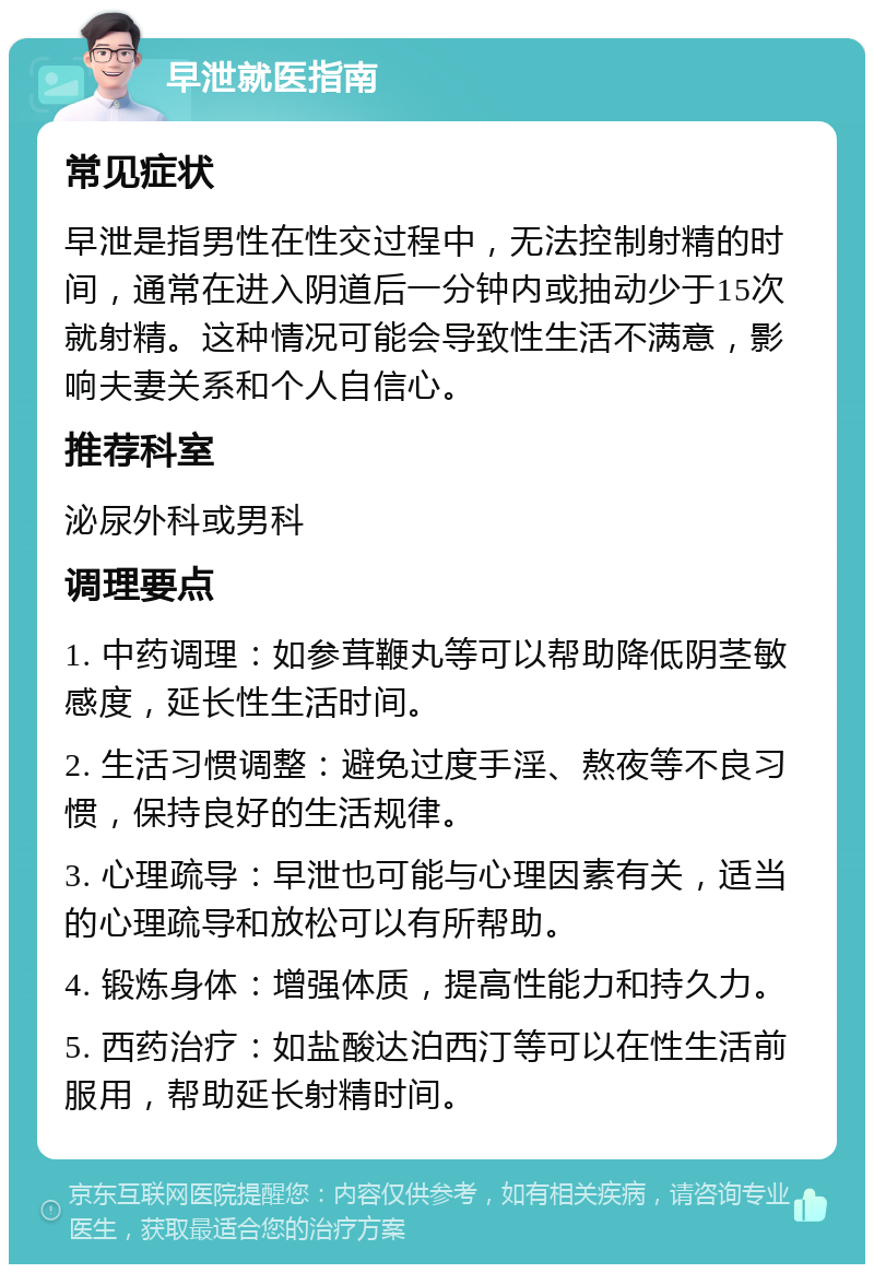 早泄就医指南 常见症状 早泄是指男性在性交过程中，无法控制射精的时间，通常在进入阴道后一分钟内或抽动少于15次就射精。这种情况可能会导致性生活不满意，影响夫妻关系和个人自信心。 推荐科室 泌尿外科或男科 调理要点 1. 中药调理：如参茸鞭丸等可以帮助降低阴茎敏感度，延长性生活时间。 2. 生活习惯调整：避免过度手淫、熬夜等不良习惯，保持良好的生活规律。 3. 心理疏导：早泄也可能与心理因素有关，适当的心理疏导和放松可以有所帮助。 4. 锻炼身体：增强体质，提高性能力和持久力。 5. 西药治疗：如盐酸达泊西汀等可以在性生活前服用，帮助延长射精时间。