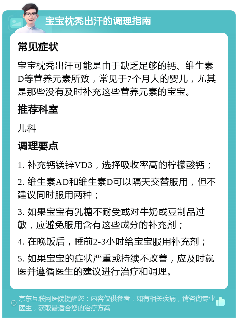 宝宝枕秃出汗的调理指南 常见症状 宝宝枕秃出汗可能是由于缺乏足够的钙、维生素D等营养元素所致，常见于7个月大的婴儿，尤其是那些没有及时补充这些营养元素的宝宝。 推荐科室 儿科 调理要点 1. 补充钙镁锌VD3，选择吸收率高的柠檬酸钙； 2. 维生素AD和维生素D可以隔天交替服用，但不建议同时服用两种； 3. 如果宝宝有乳糖不耐受或对牛奶或豆制品过敏，应避免服用含有这些成分的补充剂； 4. 在晚饭后，睡前2-3小时给宝宝服用补充剂； 5. 如果宝宝的症状严重或持续不改善，应及时就医并遵循医生的建议进行治疗和调理。