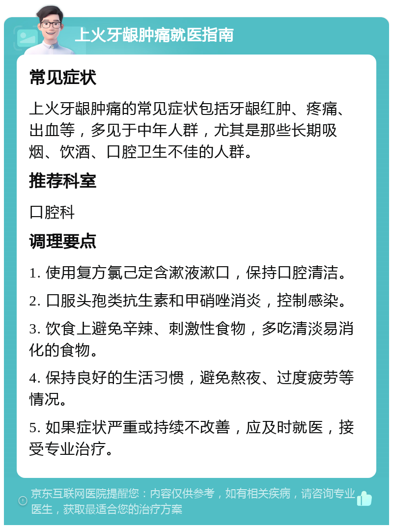 上火牙龈肿痛就医指南 常见症状 上火牙龈肿痛的常见症状包括牙龈红肿、疼痛、出血等，多见于中年人群，尤其是那些长期吸烟、饮酒、口腔卫生不佳的人群。 推荐科室 口腔科 调理要点 1. 使用复方氯己定含漱液漱口，保持口腔清洁。 2. 口服头孢类抗生素和甲硝唑消炎，控制感染。 3. 饮食上避免辛辣、刺激性食物，多吃清淡易消化的食物。 4. 保持良好的生活习惯，避免熬夜、过度疲劳等情况。 5. 如果症状严重或持续不改善，应及时就医，接受专业治疗。