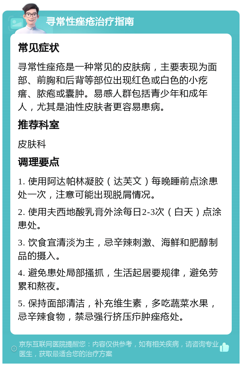 寻常性痤疮治疗指南 常见症状 寻常性痤疮是一种常见的皮肤病，主要表现为面部、前胸和后背等部位出现红色或白色的小疙瘩、脓疱或囊肿。易感人群包括青少年和成年人，尤其是油性皮肤者更容易患病。 推荐科室 皮肤科 调理要点 1. 使用阿达帕林凝胶（达芙文）每晚睡前点涂患处一次，注意可能出现脱屑情况。 2. 使用夫西地酸乳膏外涂每日2-3次（白天）点涂患处。 3. 饮食宜清淡为主，忌辛辣刺激、海鲜和肥醇制品的摄入。 4. 避免患处局部搔抓，生活起居要规律，避免劳累和熬夜。 5. 保持面部清洁，补充维生素，多吃蔬菜水果，忌辛辣食物，禁忌强行挤压疖肿痤疮处。