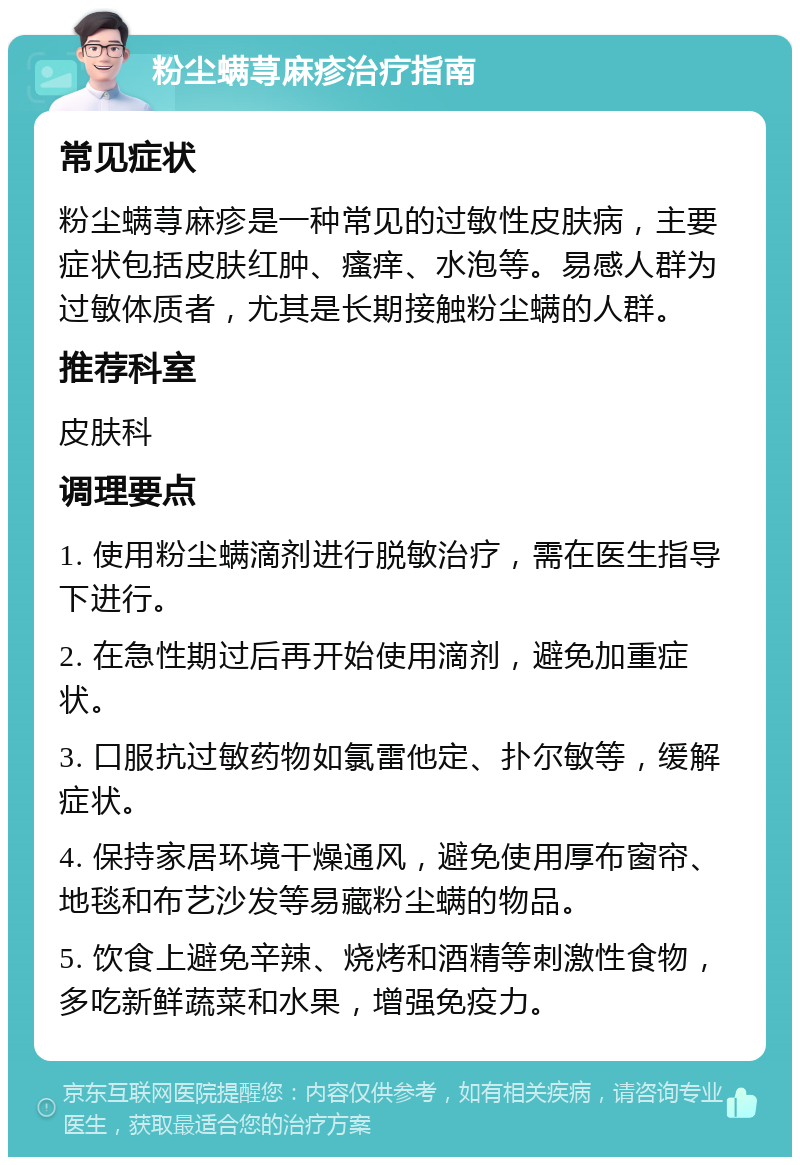 粉尘螨荨麻疹治疗指南 常见症状 粉尘螨荨麻疹是一种常见的过敏性皮肤病，主要症状包括皮肤红肿、瘙痒、水泡等。易感人群为过敏体质者，尤其是长期接触粉尘螨的人群。 推荐科室 皮肤科 调理要点 1. 使用粉尘螨滴剂进行脱敏治疗，需在医生指导下进行。 2. 在急性期过后再开始使用滴剂，避免加重症状。 3. 口服抗过敏药物如氯雷他定、扑尔敏等，缓解症状。 4. 保持家居环境干燥通风，避免使用厚布窗帘、地毯和布艺沙发等易藏粉尘螨的物品。 5. 饮食上避免辛辣、烧烤和酒精等刺激性食物，多吃新鲜蔬菜和水果，增强免疫力。