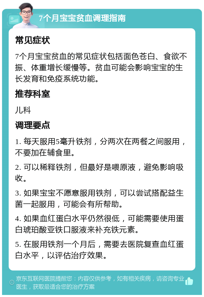 7个月宝宝贫血调理指南 常见症状 7个月宝宝贫血的常见症状包括面色苍白、食欲不振、体重增长缓慢等。贫血可能会影响宝宝的生长发育和免疫系统功能。 推荐科室 儿科 调理要点 1. 每天服用5毫升铁剂，分两次在两餐之间服用，不要加在辅食里。 2. 可以稀释铁剂，但最好是喂原液，避免影响吸收。 3. 如果宝宝不愿意服用铁剂，可以尝试搭配益生菌一起服用，可能会有所帮助。 4. 如果血红蛋白水平仍然很低，可能需要使用蛋白琥珀酸亚铁口服液来补充铁元素。 5. 在服用铁剂一个月后，需要去医院复查血红蛋白水平，以评估治疗效果。