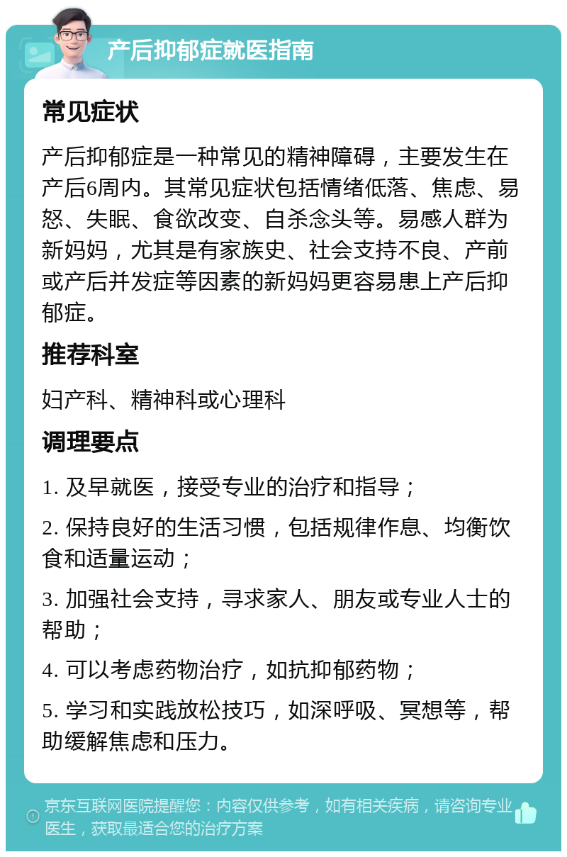 产后抑郁症就医指南 常见症状 产后抑郁症是一种常见的精神障碍，主要发生在产后6周内。其常见症状包括情绪低落、焦虑、易怒、失眠、食欲改变、自杀念头等。易感人群为新妈妈，尤其是有家族史、社会支持不良、产前或产后并发症等因素的新妈妈更容易患上产后抑郁症。 推荐科室 妇产科、精神科或心理科 调理要点 1. 及早就医，接受专业的治疗和指导； 2. 保持良好的生活习惯，包括规律作息、均衡饮食和适量运动； 3. 加强社会支持，寻求家人、朋友或专业人士的帮助； 4. 可以考虑药物治疗，如抗抑郁药物； 5. 学习和实践放松技巧，如深呼吸、冥想等，帮助缓解焦虑和压力。