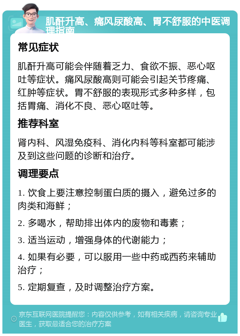 肌酐升高、痛风尿酸高、胃不舒服的中医调理指南 常见症状 肌酐升高可能会伴随着乏力、食欲不振、恶心呕吐等症状。痛风尿酸高则可能会引起关节疼痛、红肿等症状。胃不舒服的表现形式多种多样，包括胃痛、消化不良、恶心呕吐等。 推荐科室 肾内科、风湿免疫科、消化内科等科室都可能涉及到这些问题的诊断和治疗。 调理要点 1. 饮食上要注意控制蛋白质的摄入，避免过多的肉类和海鲜； 2. 多喝水，帮助排出体内的废物和毒素； 3. 适当运动，增强身体的代谢能力； 4. 如果有必要，可以服用一些中药或西药来辅助治疗； 5. 定期复查，及时调整治疗方案。